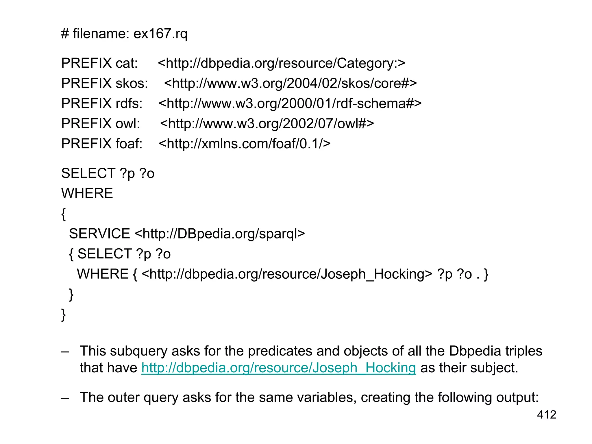 # filename: ex167.rq
PREFIX cat: <http://dbpedia.org/resource/Category:>
PREFIX skos: <http://www.w3.org/2004/02/skos/core#>
PREFIX rdfs: <http://www.w3.org/2000/01/rdf-schema#>
PREFIX owl: <http://www.w3.org/2002/07/owl#>
PREFIX foaf: <http://xmlns.com/foaf/0.1/>
SELECT ?p ?o
WHERE
{
SERVICE <http://DBpedia.org/sparql>
{ SELECT ?p ?o
WHERE { <http://dbpedia.org/resource/Joseph_Hocking> ?p ?o . }
}
}
– This subquery asks for the predicates and objects of all the Dbpedia triples
that have http://dbpedia.org/resource/Joseph_Hocking as their subject.
– The outer query asks for the same variables, creating the following output:
412
 