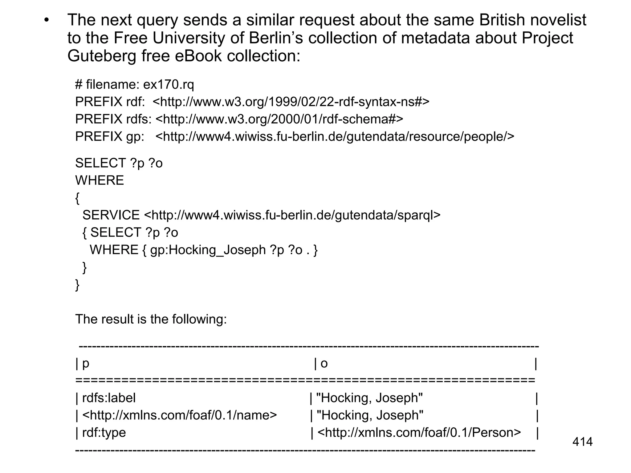 • The next query sends a similar request about the same British novelist
to the Free University of Berlin’s collection of metadata about Project
Guteberg free eBook collection:
# filename: ex170.rq
PREFIX rdf: <http://www.w3.org/1999/02/22-rdf-syntax-ns#>
PREFIX rdfs: <http://www.w3.org/2000/01/rdf-schema#>
PREFIX gp: <http://www4.wiwiss.fu-berlin.de/gutendata/resource/people/>
SELECT ?p ?o
WHERE
{
SERVICE <http://www4.wiwiss.fu-berlin.de/gutendata/sparql>
{ SELECT ?p ?o
WHERE { gp:Hocking_Joseph ?p ?o . }
}
}
The result is the following:
---------------------------------------------------------------------------------------------------------
| p | o |
============================================================
| rdfs:label | "Hocking, Joseph" |
| <http://xmlns.com/foaf/0.1/name> | "Hocking, Joseph" |
| rdf:type | <http://xmlns.com/foaf/0.1/Person> |
---------------------------------------------------------------------------------------------------------
414
 