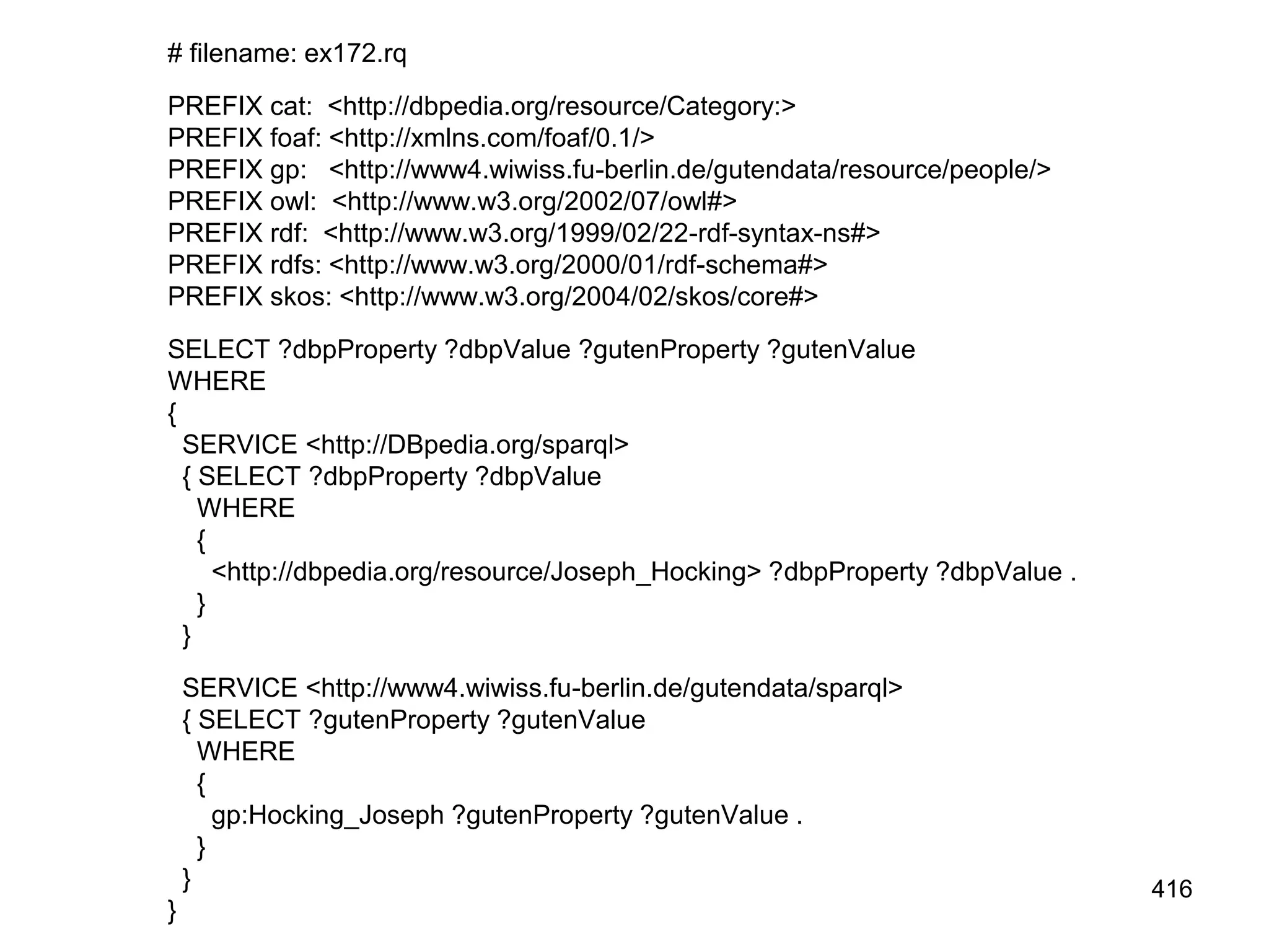 # filename: ex172.rq
PREFIX cat: <http://dbpedia.org/resource/Category:>
PREFIX foaf: <http://xmlns.com/foaf/0.1/>
PREFIX gp: <http://www4.wiwiss.fu-berlin.de/gutendata/resource/people/>
PREFIX owl: <http://www.w3.org/2002/07/owl#>
PREFIX rdf: <http://www.w3.org/1999/02/22-rdf-syntax-ns#>
PREFIX rdfs: <http://www.w3.org/2000/01/rdf-schema#>
PREFIX skos: <http://www.w3.org/2004/02/skos/core#>
SELECT ?dbpProperty ?dbpValue ?gutenProperty ?gutenValue
WHERE
{
SERVICE <http://DBpedia.org/sparql>
{ SELECT ?dbpProperty ?dbpValue
WHERE
{
<http://dbpedia.org/resource/Joseph_Hocking> ?dbpProperty ?dbpValue .
}
}
SERVICE <http://www4.wiwiss.fu-berlin.de/gutendata/sparql>
{ SELECT ?gutenProperty ?gutenValue
WHERE
{
gp:Hocking_Joseph ?gutenProperty ?gutenValue .
}
}
}
416
 