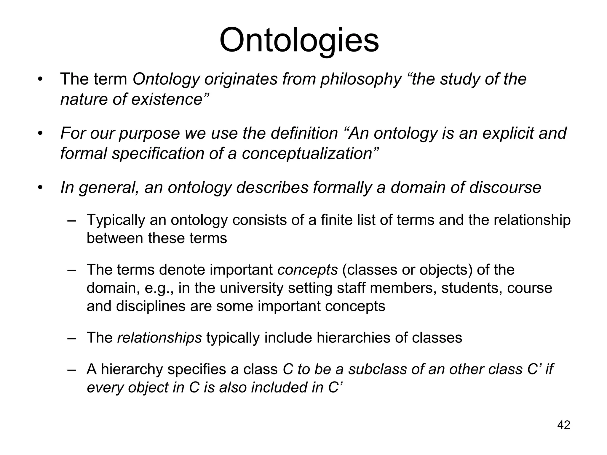 42
Ontologies
• The term Ontology originates from philosophy “the study of the
nature of existence”
• For our purpose we use the definition “An ontology is an explicit and
formal specification of a conceptualization”
• In general, an ontology describes formally a domain of discourse
– Typically an ontology consists of a finite list of terms and the relationship
between these terms
– The terms denote important concepts (classes or objects) of the
domain, e.g., in the university setting staff members, students, course
and disciplines are some important concepts
– The relationships typically include hierarchies of classes
– A hierarchy specifies a class C to be a subclass of an other class C’ if
every object in C is also included in C’
 