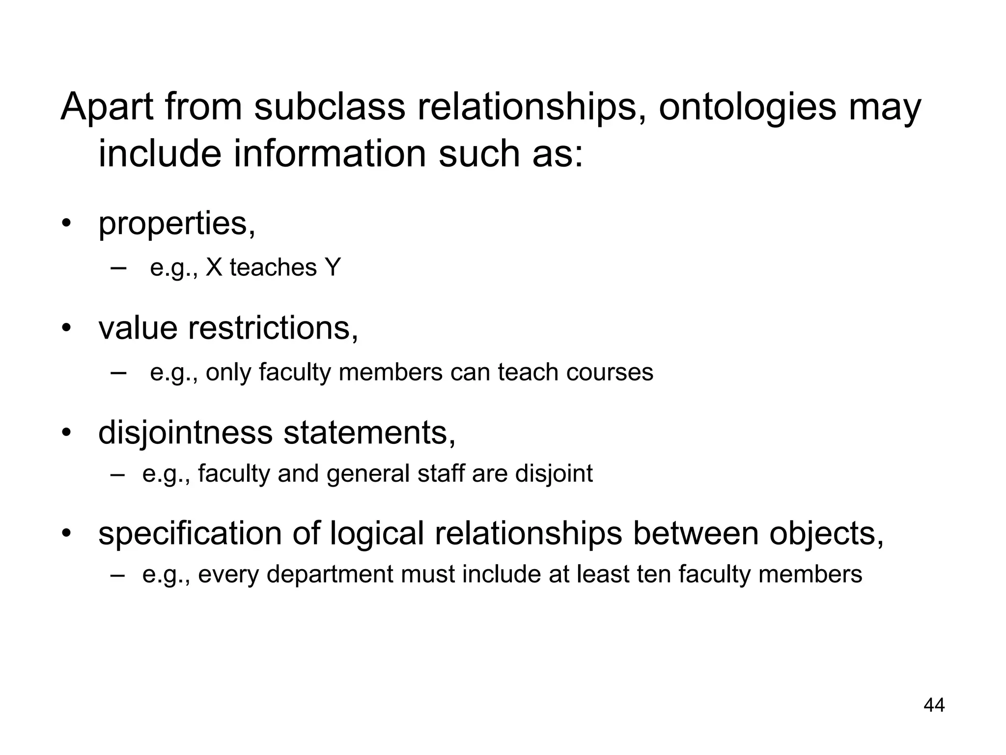 44
Apart from subclass relationships, ontologies may
include information such as:
• properties,
– e.g., X teaches Y
• value restrictions,
– e.g., only faculty members can teach courses
• disjointness statements,
– e.g., faculty and general staff are disjoint
• specification of logical relationships between objects,
– e.g., every department must include at least ten faculty members
 