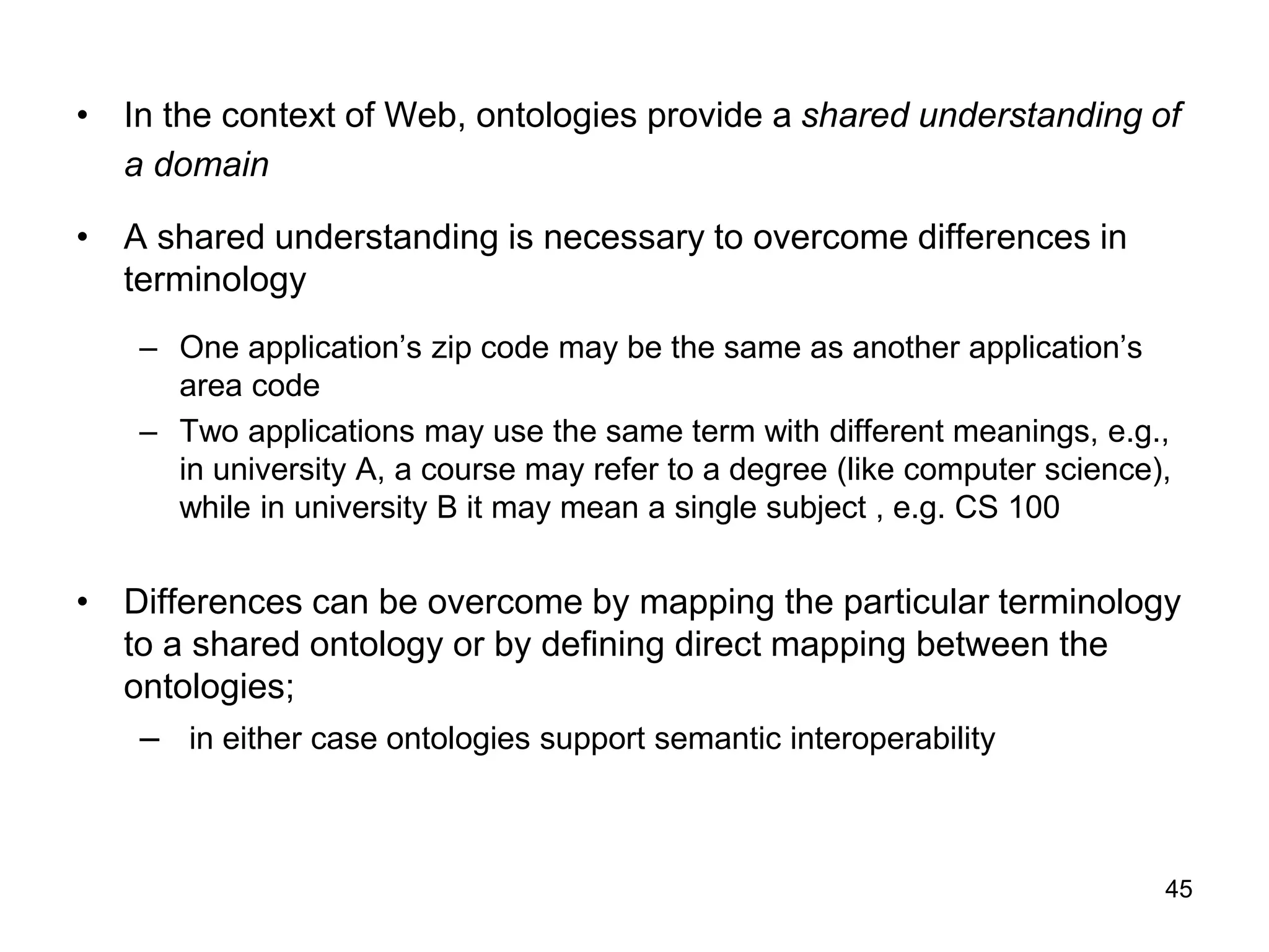 45
• In the context of Web, ontologies provide a shared understanding of
a domain
• A shared understanding is necessary to overcome differences in
terminology
– One application’s zip code may be the same as another application’s
area code
– Two applications may use the same term with different meanings, e.g.,
in university A, a course may refer to a degree (like computer science),
while in university B it may mean a single subject , e.g. CS 100
• Differences can be overcome by mapping the particular terminology
to a shared ontology or by defining direct mapping between the
ontologies;
– in either case ontologies support semantic interoperability
 