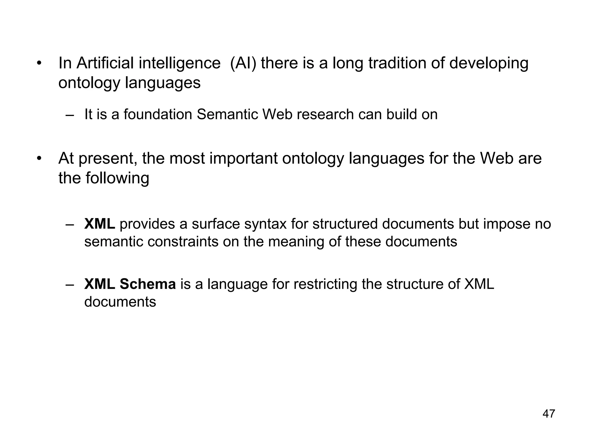 47
• In Artificial intelligence (AI) there is a long tradition of developing
ontology languages
– It is a foundation Semantic Web research can build on
• At present, the most important ontology languages for the Web are
the following
– XML provides a surface syntax for structured documents but impose no
semantic constraints on the meaning of these documents
– XML Schema is a language for restricting the structure of XML
documents
 