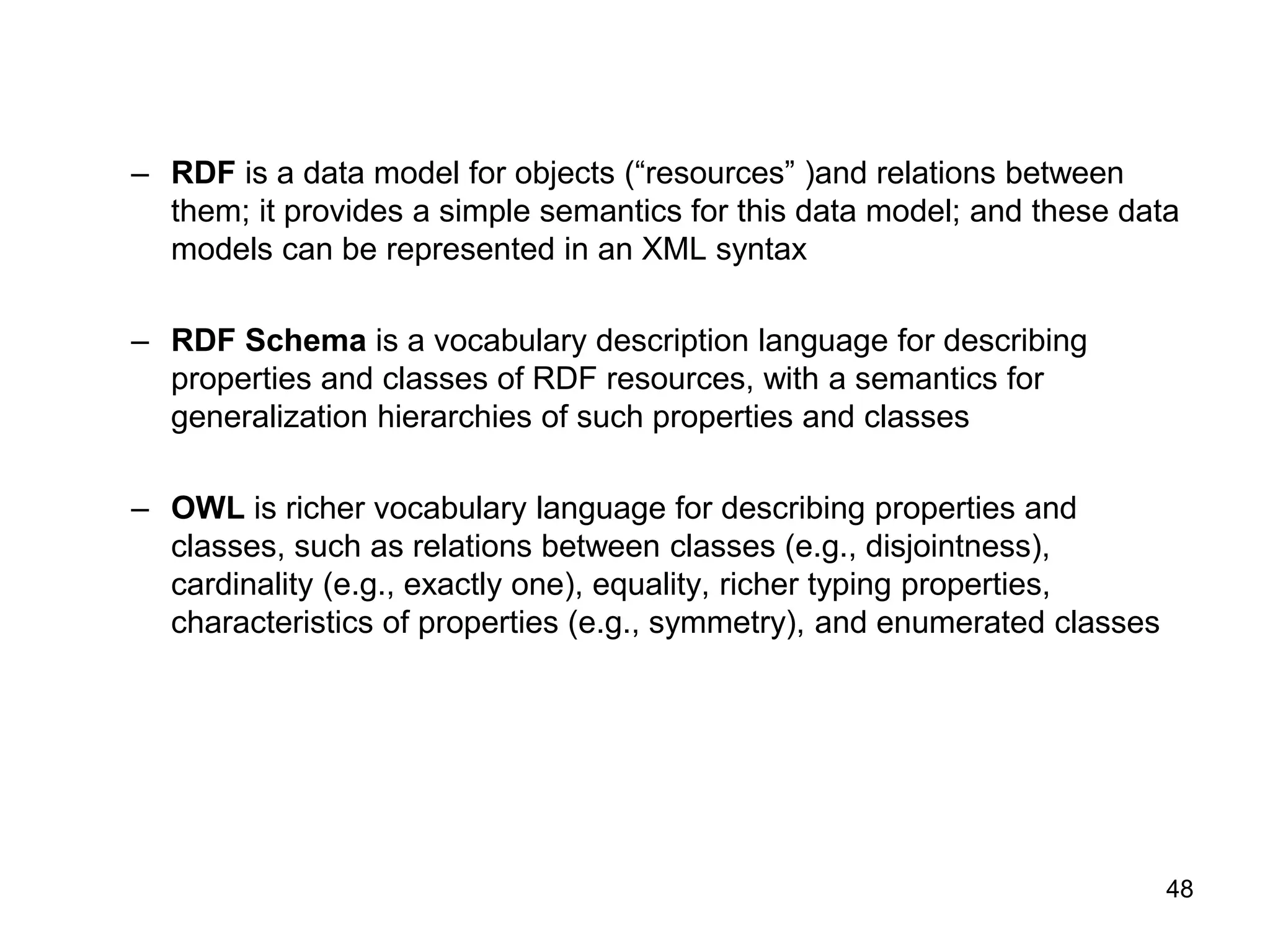 48
– RDF is a data model for objects (“resources” )and relations between
them; it provides a simple semantics for this data model; and these data
models can be represented in an XML syntax
– RDF Schema is a vocabulary description language for describing
properties and classes of RDF resources, with a semantics for
generalization hierarchies of such properties and classes
– OWL is richer vocabulary language for describing properties and
classes, such as relations between classes (e.g., disjointness),
cardinality (e.g., exactly one), equality, richer typing properties,
characteristics of properties (e.g., symmetry), and enumerated classes
 
