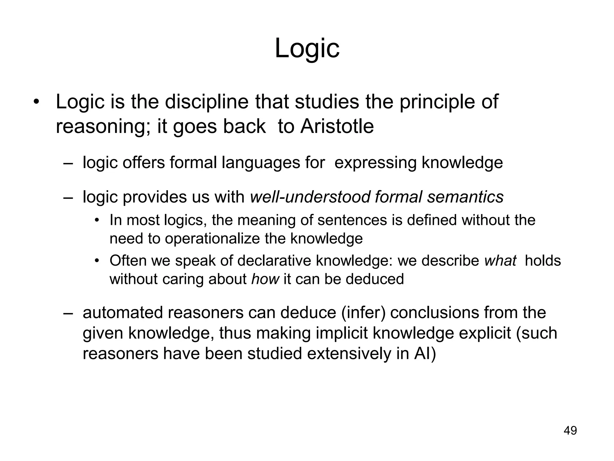 49
Logic
• Logic is the discipline that studies the principle of
reasoning; it goes back to Aristotle
– logic offers formal languages for expressing knowledge
– logic provides us with well-understood formal semantics
• In most logics, the meaning of sentences is defined without the
need to operationalize the knowledge
• Often we speak of declarative knowledge: we describe what holds
without caring about how it can be deduced
– automated reasoners can deduce (infer) conclusions from the
given knowledge, thus making implicit knowledge explicit (such
reasoners have been studied extensively in AI)
 