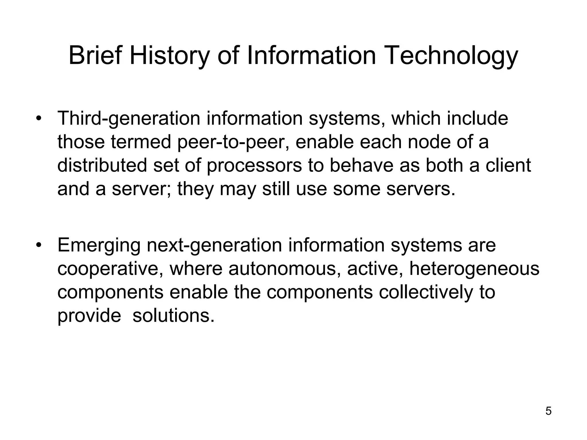 5
Brief History of Information Technology
• Third-generation information systems, which include
those termed peer-to-peer, enable each node of a
distributed set of processors to behave as both a client
and a server; they may still use some servers.
• Emerging next-generation information systems are
cooperative, where autonomous, active, heterogeneous
components enable the components collectively to
provide solutions.
 