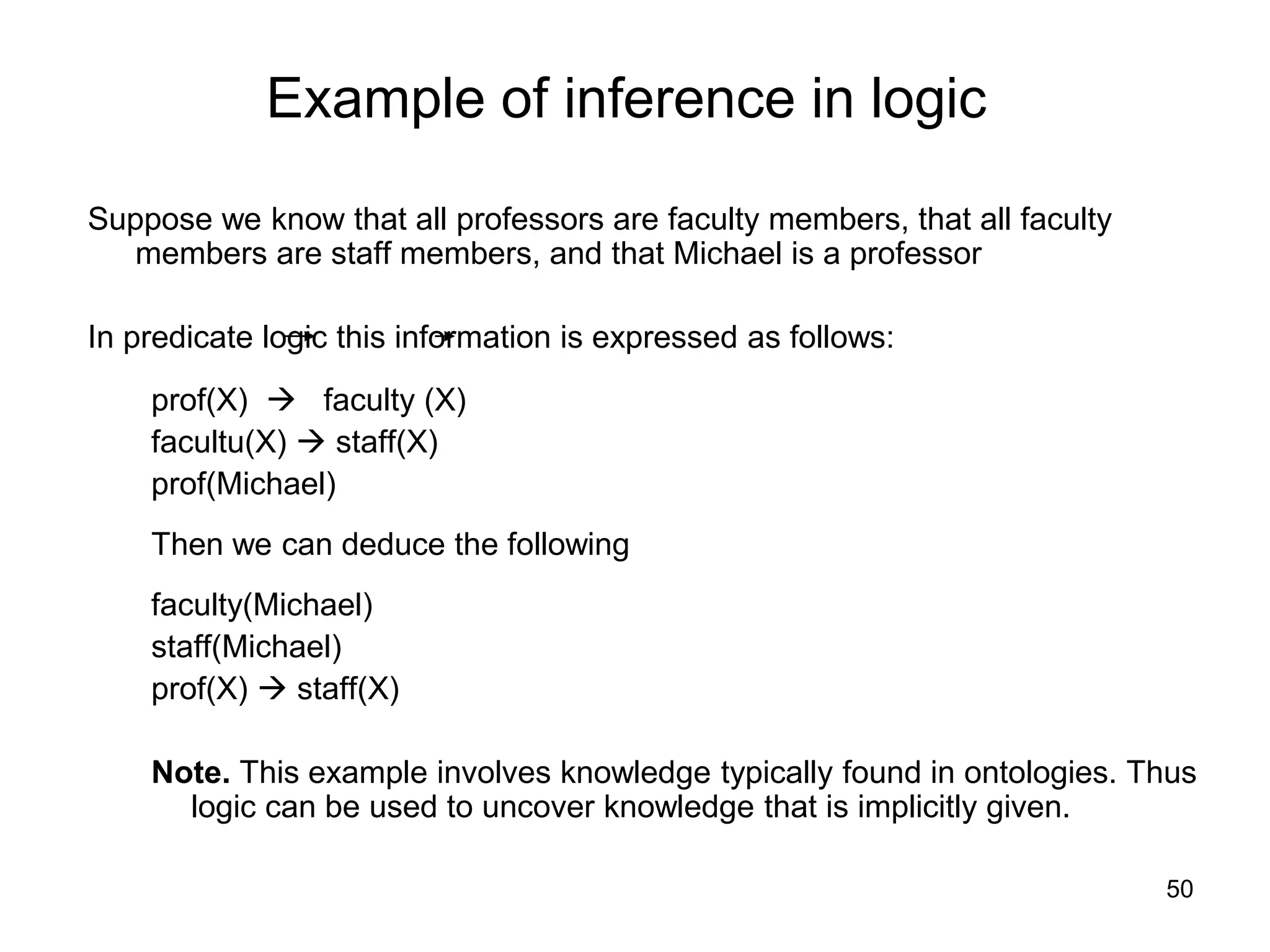50
Example of inference in logic
Suppose we know that all professors are faculty members, that all faculty
members are staff members, and that Michael is a professor
In predicate logic this information is expressed as follows:
prof(X)  faculty (X)
facultu(X)  staff(X)
prof(Michael)
Then we can deduce the following
faculty(Michael)
staff(Michael)
prof(X)  staff(X)
Note. This example involves knowledge typically found in ontologies. Thus
logic can be used to uncover knowledge that is implicitly given.
 