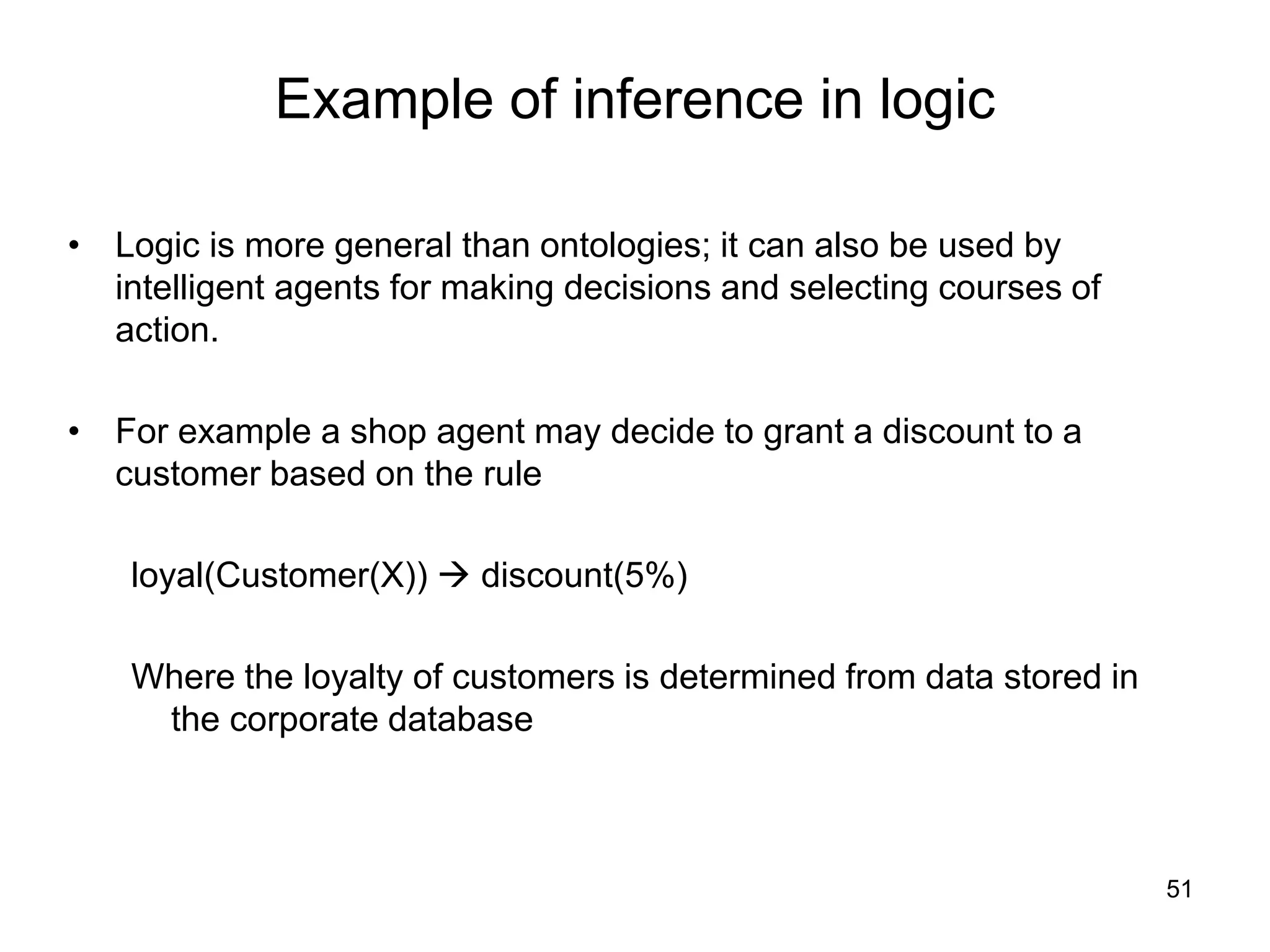 51
Example of inference in logic
• Logic is more general than ontologies; it can also be used by
intelligent agents for making decisions and selecting courses of
action.
• For example a shop agent may decide to grant a discount to a
customer based on the rule
loyal(Customer(X))  discount(5%)
Where the loyalty of customers is determined from data stored in
the corporate database
 