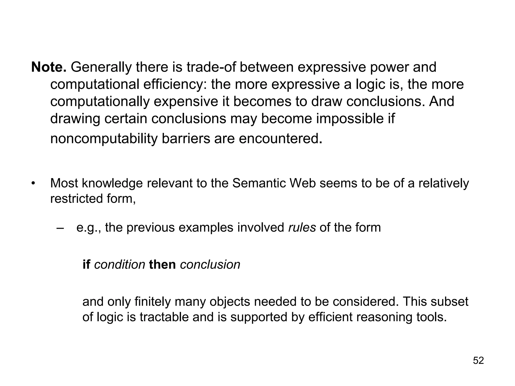 52
Note. Generally there is trade-of between expressive power and
computational efficiency: the more expressive a logic is, the more
computationally expensive it becomes to draw conclusions. And
drawing certain conclusions may become impossible if
noncomputability barriers are encountered.
• Most knowledge relevant to the Semantic Web seems to be of a relatively
restricted form,
– e.g., the previous examples involved rules of the form
if condition then conclusion
and only finitely many objects needed to be considered. This subset
of logic is tractable and is supported by efficient reasoning tools.
 
