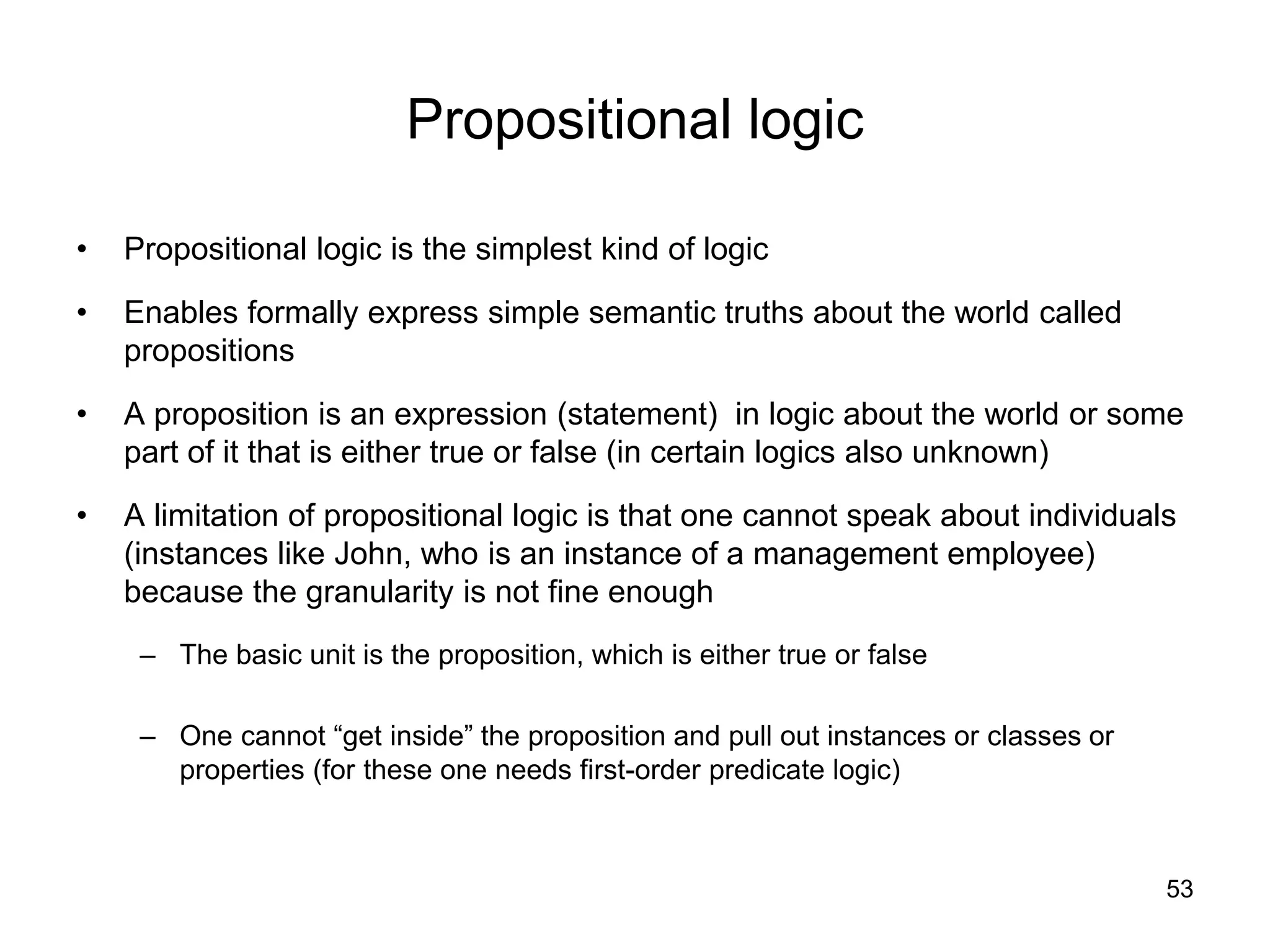 53
Propositional logic
• Propositional logic is the simplest kind of logic
• Enables formally express simple semantic truths about the world called
propositions
• A proposition is an expression (statement) in logic about the world or some
part of it that is either true or false (in certain logics also unknown)
• A limitation of propositional logic is that one cannot speak about individuals
(instances like John, who is an instance of a management employee)
because the granularity is not fine enough
– The basic unit is the proposition, which is either true or false
– One cannot “get inside” the proposition and pull out instances or classes or
properties (for these one needs first-order predicate logic)
 