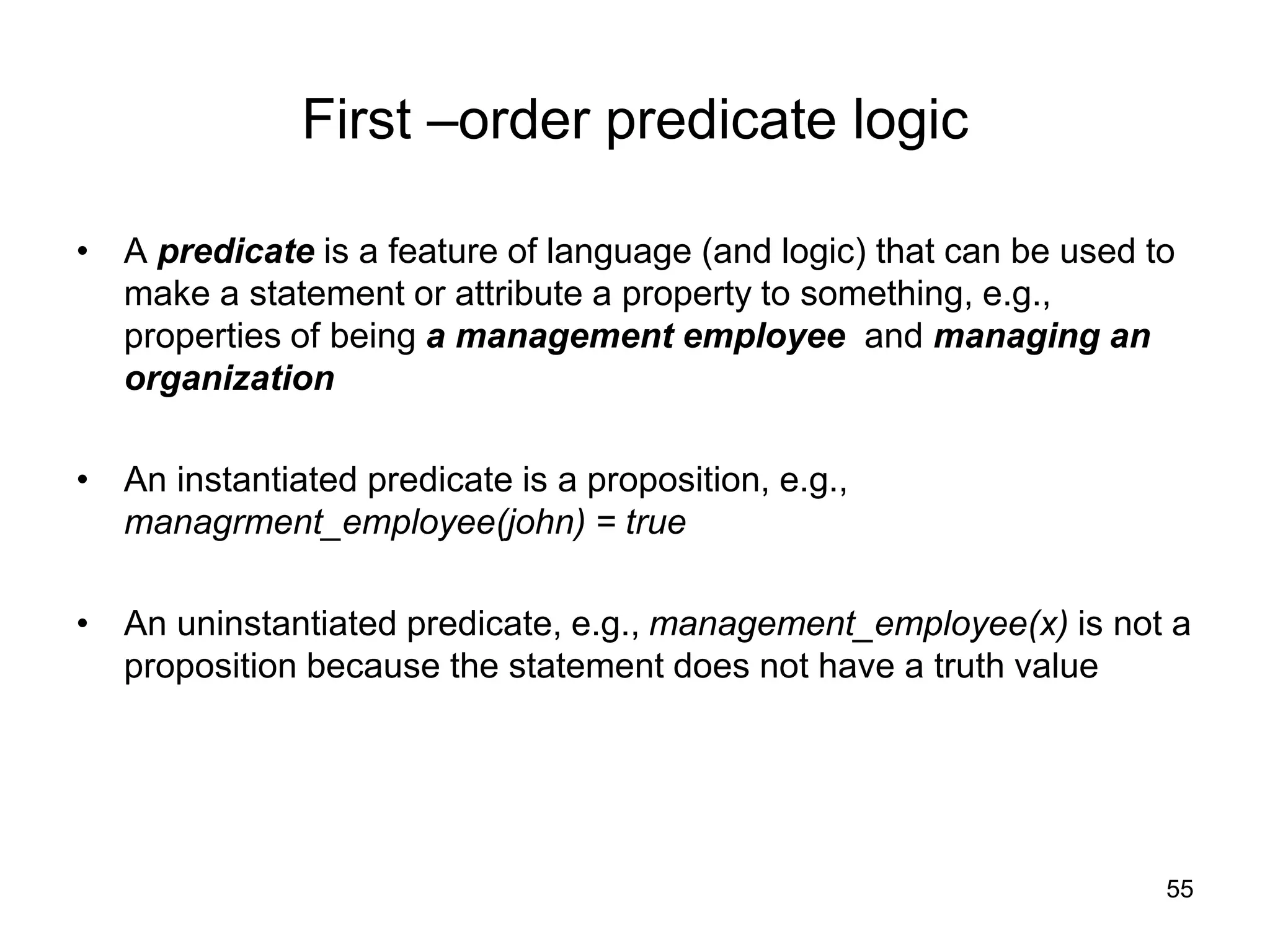55
First –order predicate logic
• A predicate is a feature of language (and logic) that can be used to
make a statement or attribute a property to something, e.g.,
properties of being a management employee and managing an
organization
• An instantiated predicate is a proposition, e.g.,
managrment_employee(john) = true
• An uninstantiated predicate, e.g., management_employee(x) is not a
proposition because the statement does not have a truth value
 