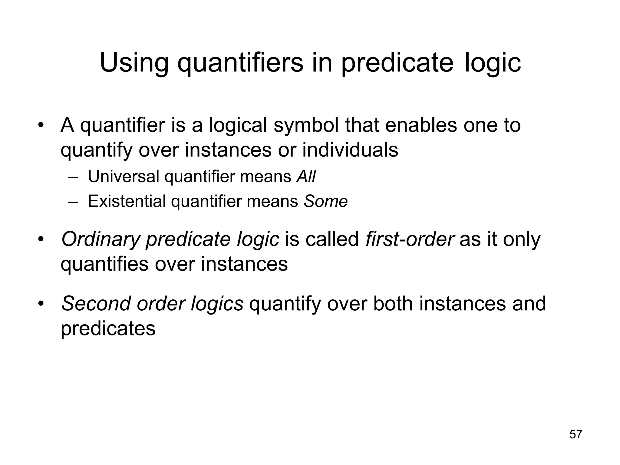 57
Using quantifiers in predicate logic
• A quantifier is a logical symbol that enables one to
quantify over instances or individuals
– Universal quantifier means All
– Existential quantifier means Some
• Ordinary predicate logic is called first-order as it only
quantifies over instances
• Second order logics quantify over both instances and
predicates
 