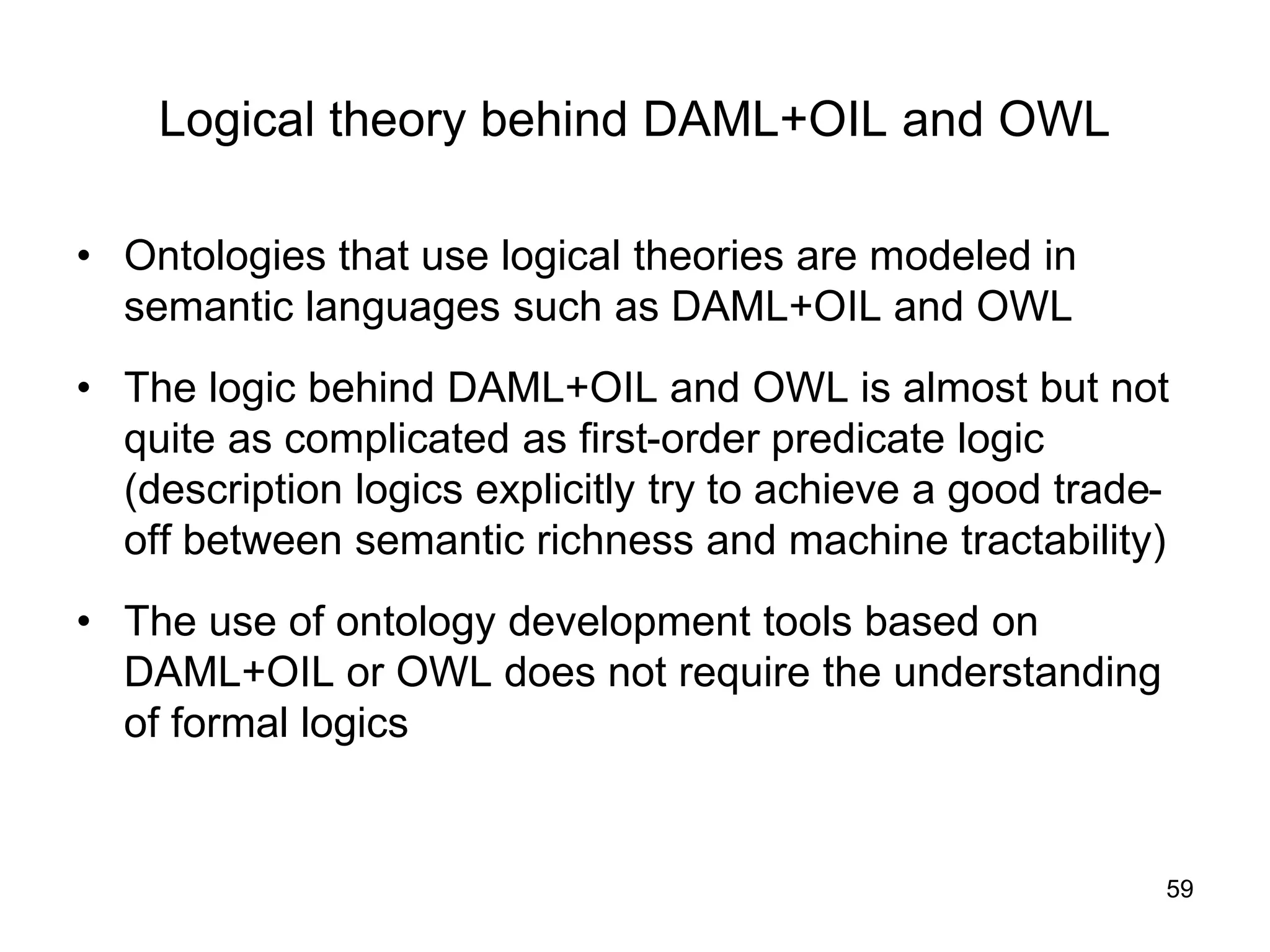 59
Logical theory behind DAML+OIL and OWL
• Ontologies that use logical theories are modeled in
semantic languages such as DAML+OIL and OWL
• The logic behind DAML+OIL and OWL is almost but not
quite as complicated as first-order predicate logic
(description logics explicitly try to achieve a good trade-
off between semantic richness and machine tractability)
• The use of ontology development tools based on
DAML+OIL or OWL does not require the understanding
of formal logics
 