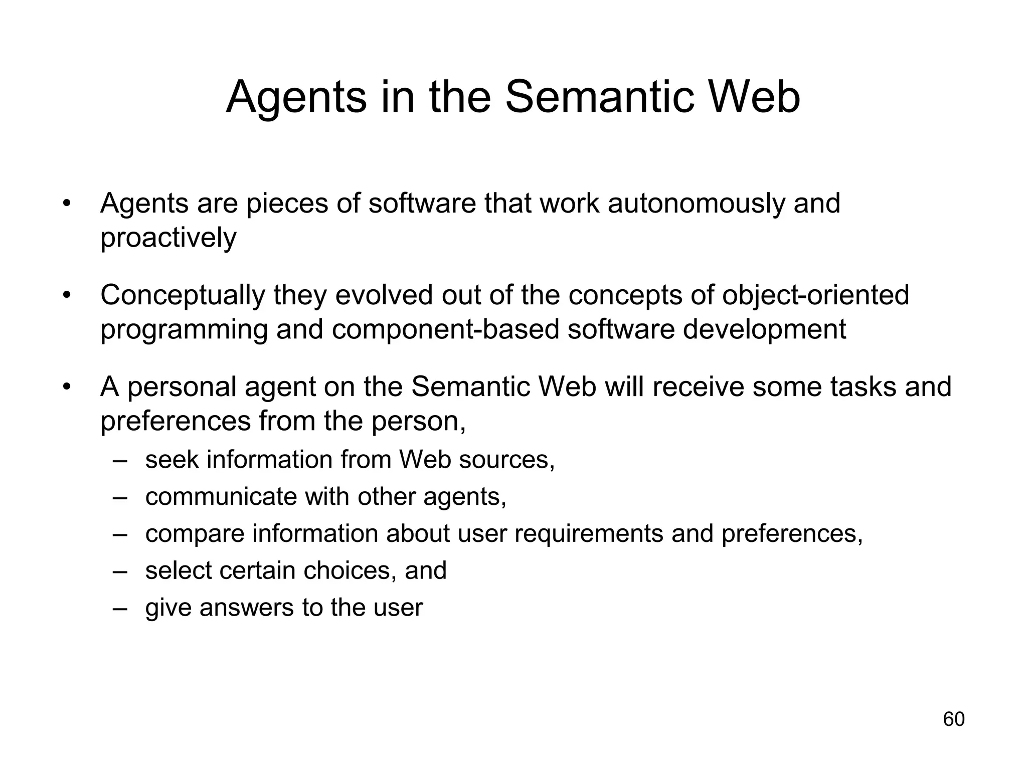 60
Agents in the Semantic Web
• Agents are pieces of software that work autonomously and
proactively
• Conceptually they evolved out of the concepts of object-oriented
programming and component-based software development
• A personal agent on the Semantic Web will receive some tasks and
preferences from the person,
– seek information from Web sources,
– communicate with other agents,
– compare information about user requirements and preferences,
– select certain choices, and
– give answers to the user
 
