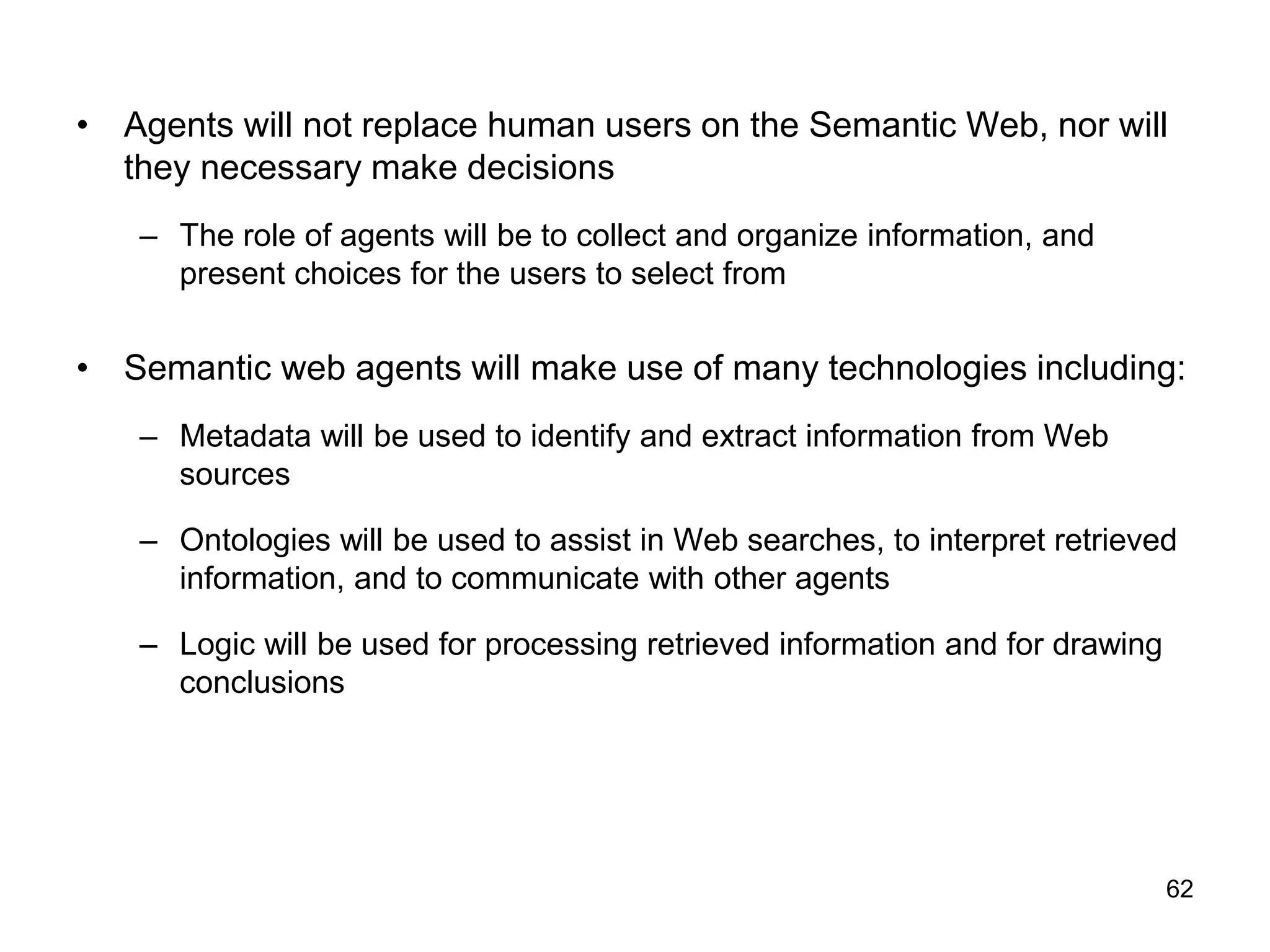 62
• Agents will not replace human users on the Semantic Web, nor will
they necessary make decisions
– The role of agents will be to collect and organize information, and
present choices for the users to select from
• Semantic web agents will make use of many technologies including:
– Metadata will be used to identify and extract information from Web
sources
– Ontologies will be used to assist in Web searches, to interpret retrieved
information, and to communicate with other agents
– Logic will be used for processing retrieved information and for drawing
conclusions
 