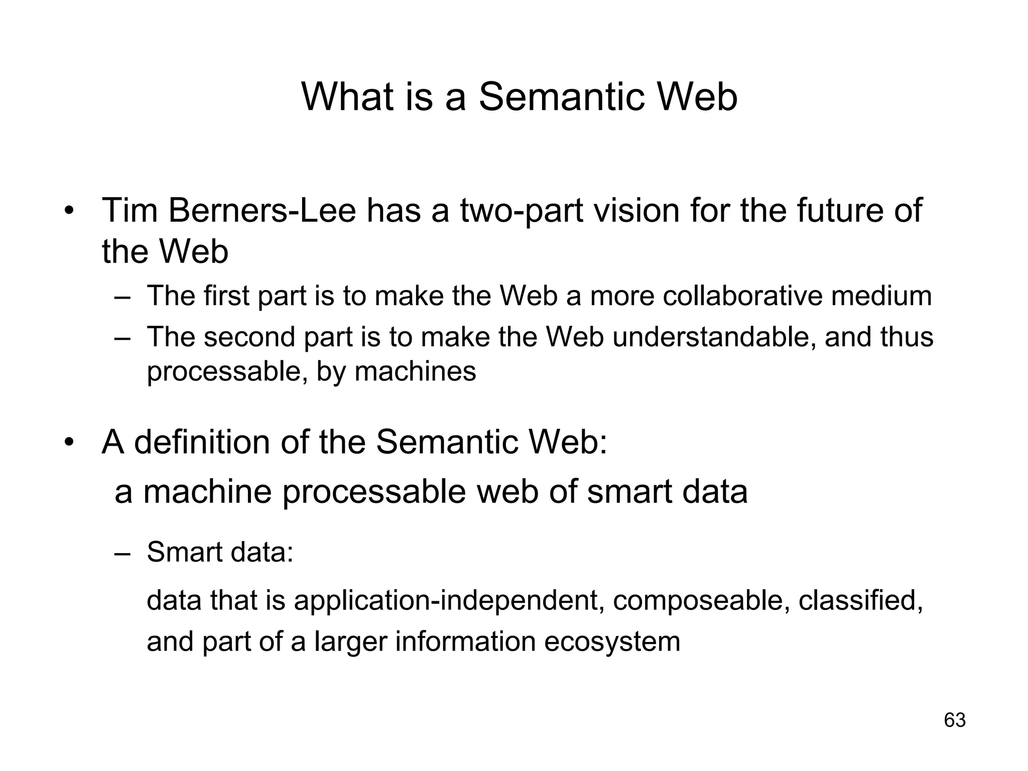 63
What is a Semantic Web
• Tim Berners-Lee has a two-part vision for the future of
the Web
– The first part is to make the Web a more collaborative medium
– The second part is to make the Web understandable, and thus
processable, by machines
• A definition of the Semantic Web:
a machine processable web of smart data
– Smart data:
data that is application-independent, composeable, classified,
and part of a larger information ecosystem
 