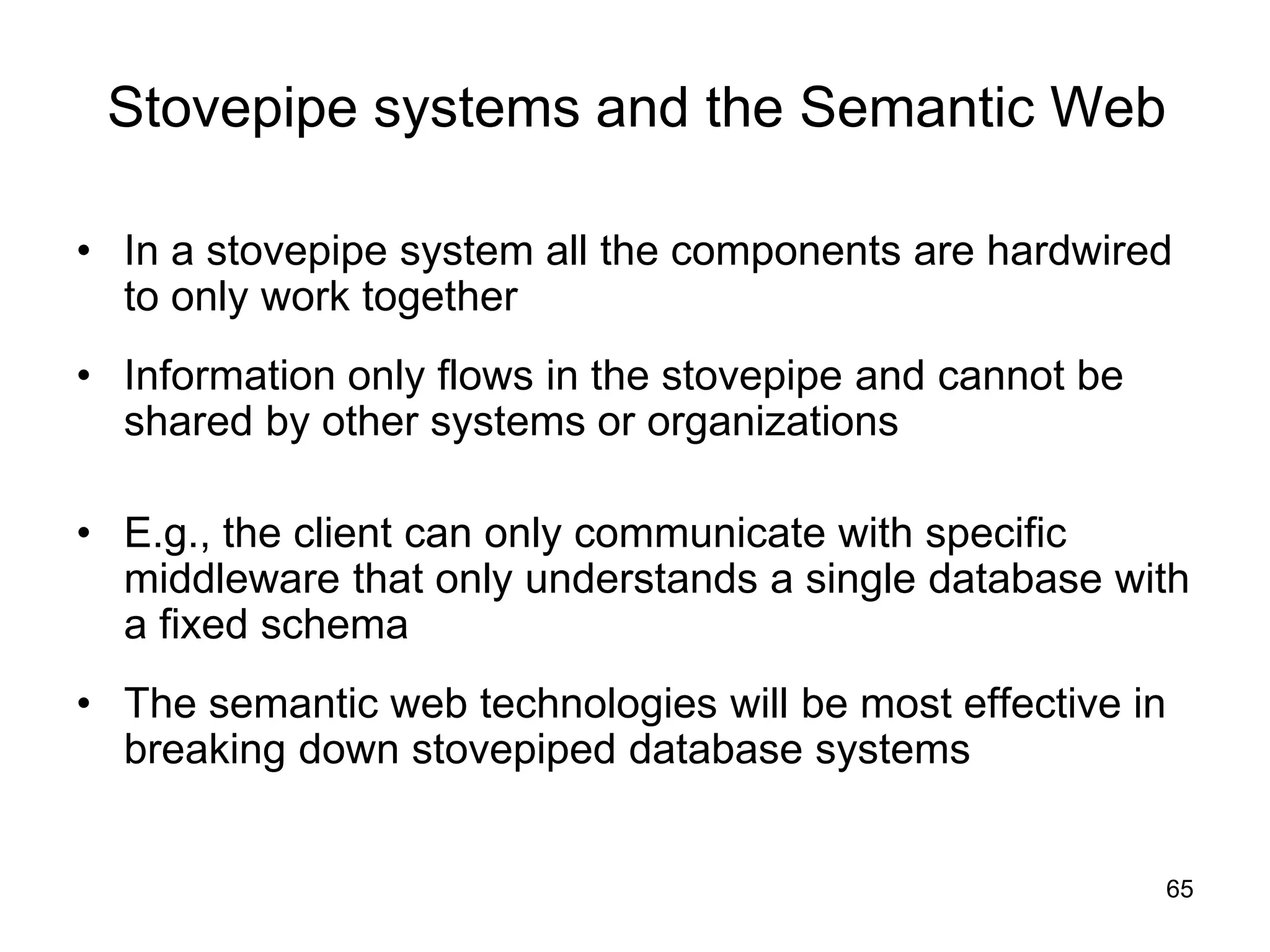 65
Stovepipe systems and the Semantic Web
• In a stovepipe system all the components are hardwired
to only work together
• Information only flows in the stovepipe and cannot be
shared by other systems or organizations
• E.g., the client can only communicate with specific
middleware that only understands a single database with
a fixed schema
• The semantic web technologies will be most effective in
breaking down stovepiped database systems
 