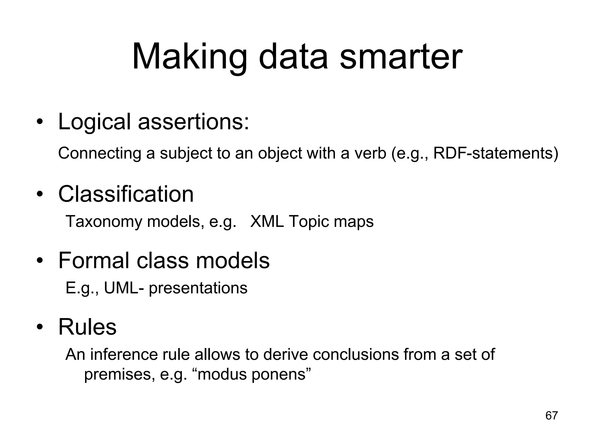 67
Making data smarter
• Logical assertions:
Connecting a subject to an object with a verb (e.g., RDF-statements)
• Classification
Taxonomy models, e.g. XML Topic maps
• Formal class models
E.g., UML- presentations
• Rules
An inference rule allows to derive conclusions from a set of
premises, e.g. “modus ponens”
 