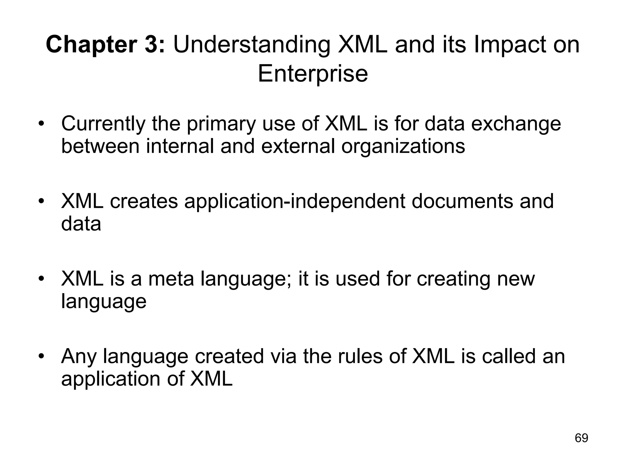 69
Chapter 3: Understanding XML and its Impact on
Enterprise
• Currently the primary use of XML is for data exchange
between internal and external organizations
• XML creates application-independent documents and
data
• XML is a meta language; it is used for creating new
language
• Any language created via the rules of XML is called an
application of XML
 
