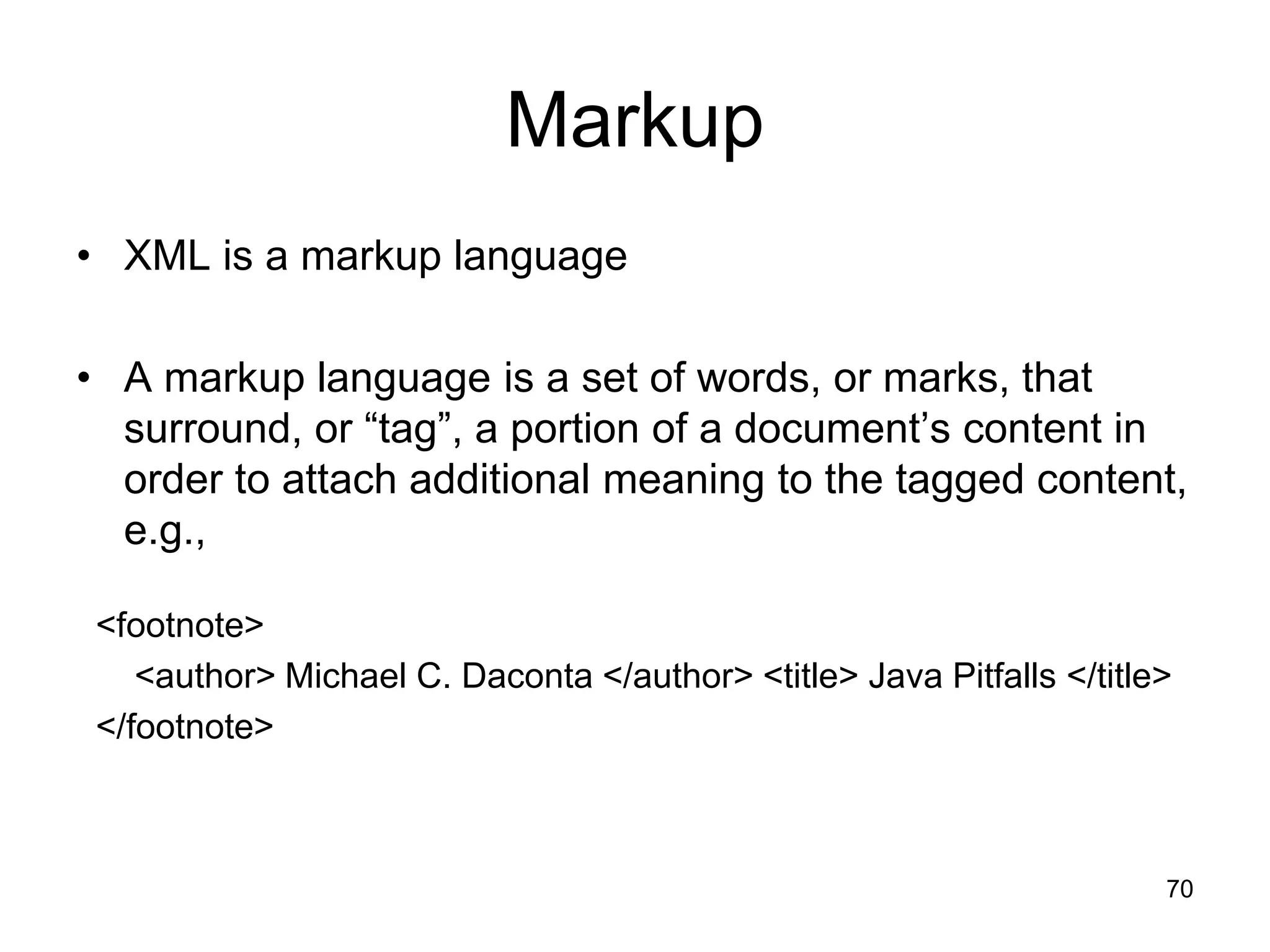 70
Markup
• XML is a markup language
• A markup language is a set of words, or marks, that
surround, or “tag”, a portion of a document’s content in
order to attach additional meaning to the tagged content,
e.g.,
<footnote>
<author> Michael C. Daconta </author> <title> Java Pitfalls </title>
</footnote>
 