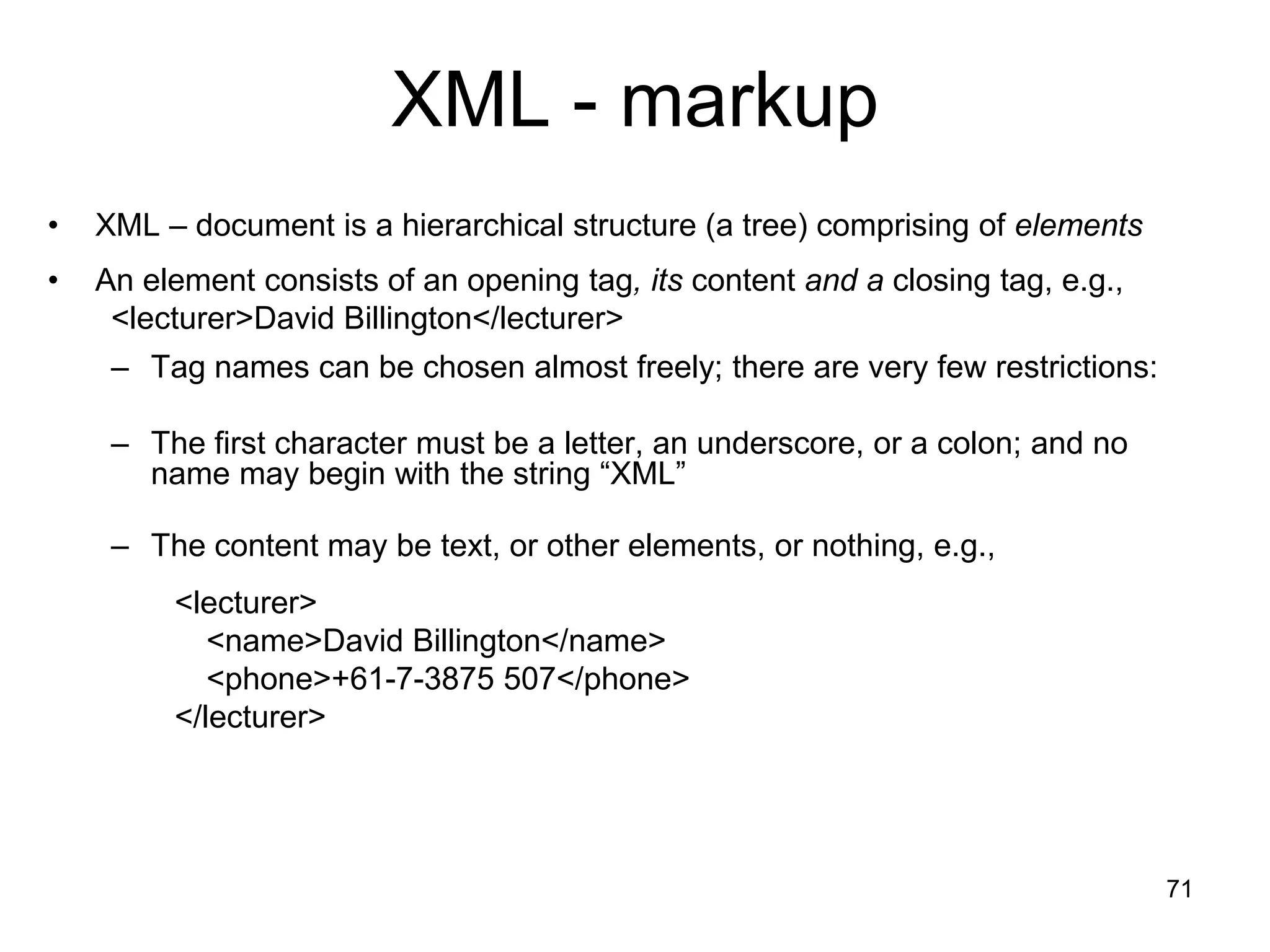 71
XML - markup
• XML – document is a hierarchical structure (a tree) comprising of elements
• An element consists of an opening tag, its content and a closing tag, e.g.,
<lecturer>David Billington</lecturer>
– Tag names can be chosen almost freely; there are very few restrictions:
– The first character must be a letter, an underscore, or a colon; and no
name may begin with the string “XML”
– The content may be text, or other elements, or nothing, e.g.,
<lecturer>
<name>David Billington</name>
<phone>+61-7-3875 507</phone>
</lecturer>
 