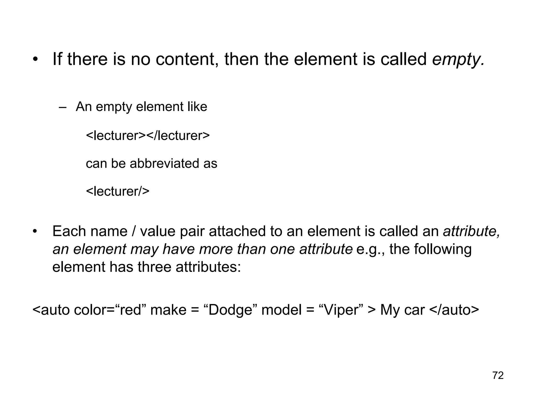 72
• If there is no content, then the element is called empty.
– An empty element like
<lecturer></lecturer>
can be abbreviated as
<lecturer/>
• Each name / value pair attached to an element is called an attribute,
an element may have more than one attribute e.g., the following
element has three attributes:
<auto color=“red” make = “Dodge” model = “Viper” > My car </auto>
 