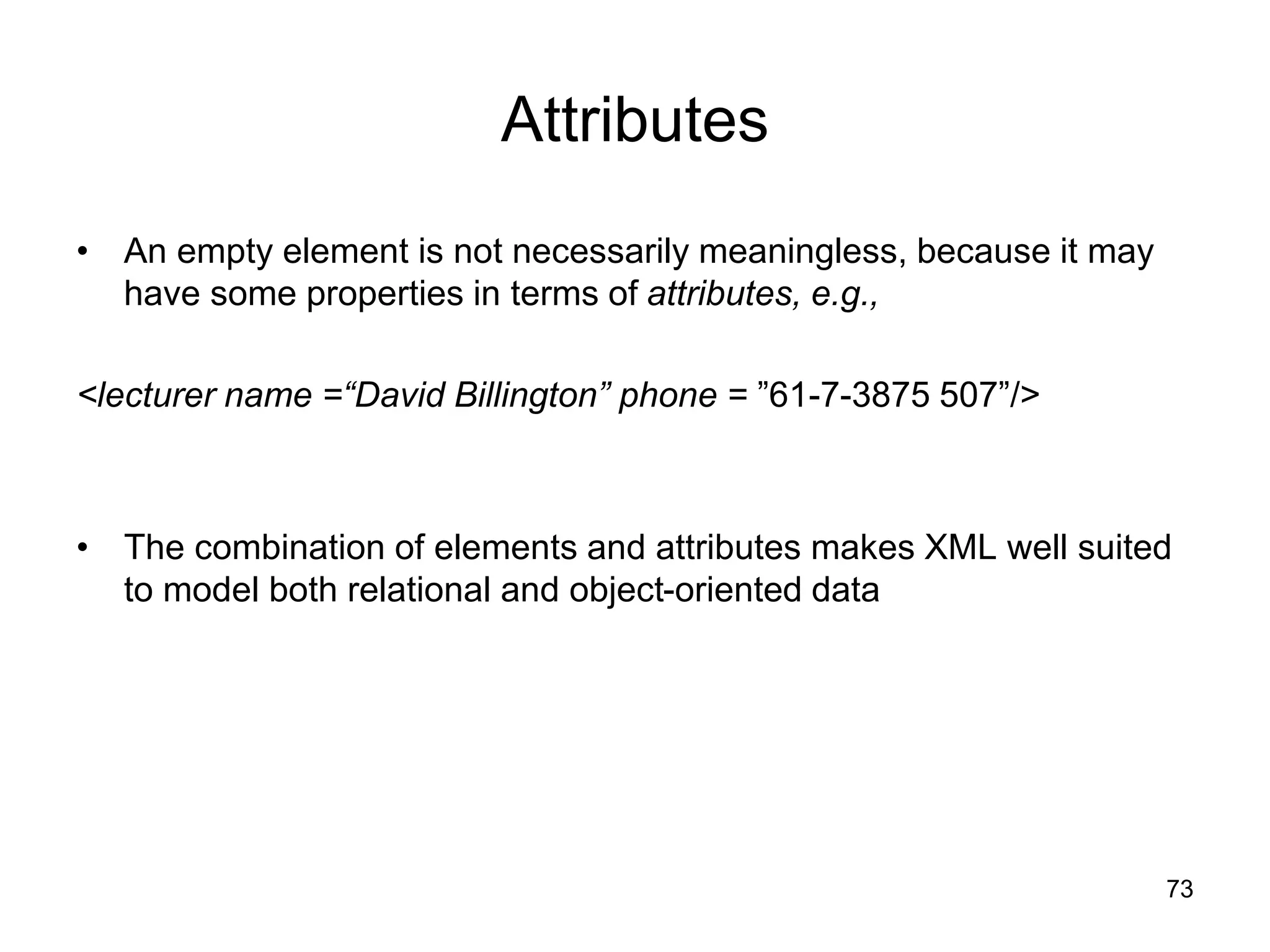 73
Attributes
• An empty element is not necessarily meaningless, because it may
have some properties in terms of attributes, e.g.,
<lecturer name =“David Billington” phone = ”61-7-3875 507”/>
• The combination of elements and attributes makes XML well suited
to model both relational and object-oriented data
 