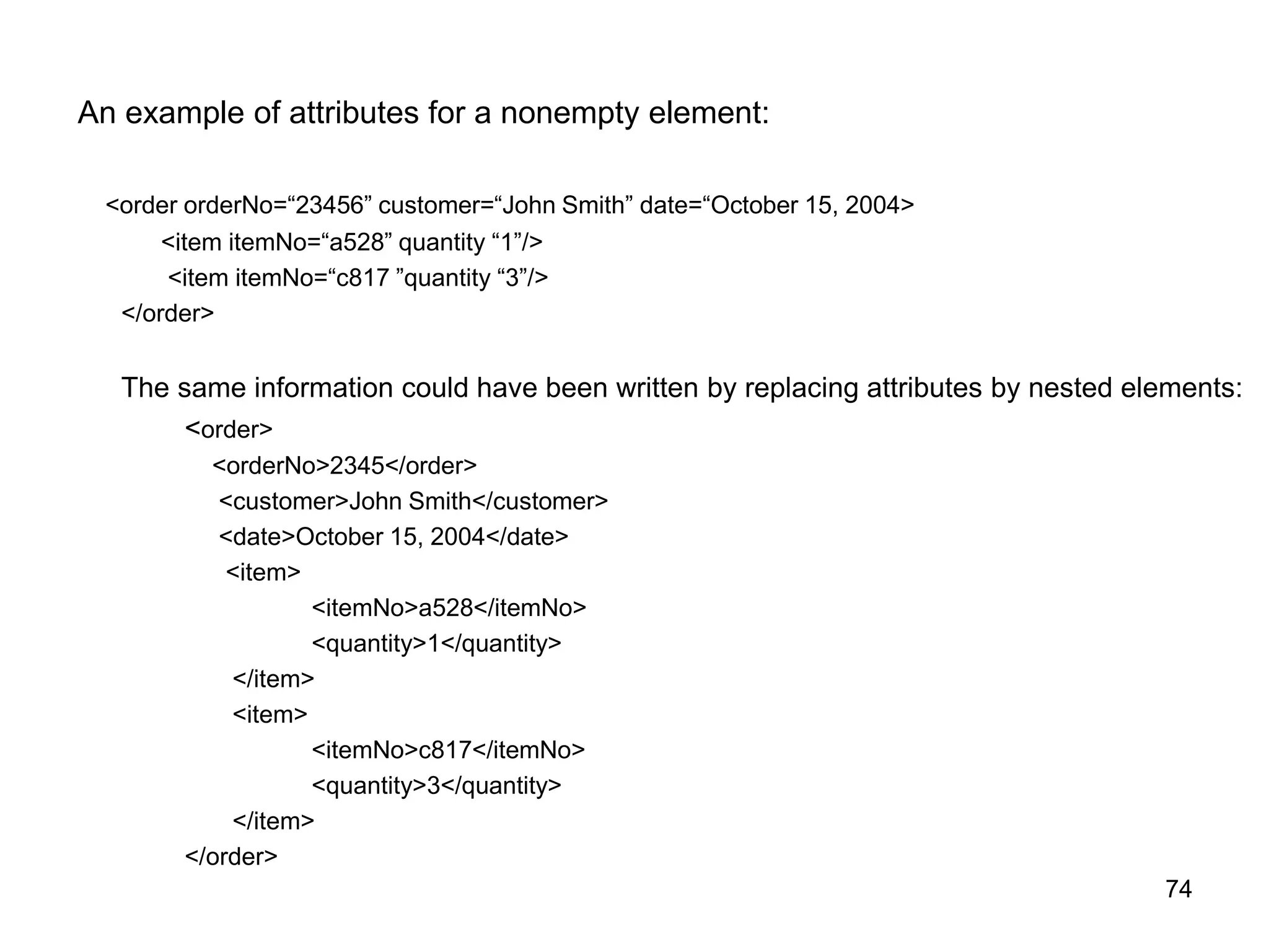 74
An example of attributes for a nonempty element:
<order orderNo=“23456” customer=“John Smith” date=“October 15, 2004>
<item itemNo=“a528” quantity “1”/>
<item itemNo=“c817 ”quantity “3”/>
</order>
The same information could have been written by replacing attributes by nested elements:
<order>
<orderNo>2345</order>
<customer>John Smith</customer>
<date>October 15, 2004</date>
<item>
<itemNo>a528</itemNo>
<quantity>1</quantity>
</item>
<item>
<itemNo>c817</itemNo>
<quantity>3</quantity>
</item>
</order>
 