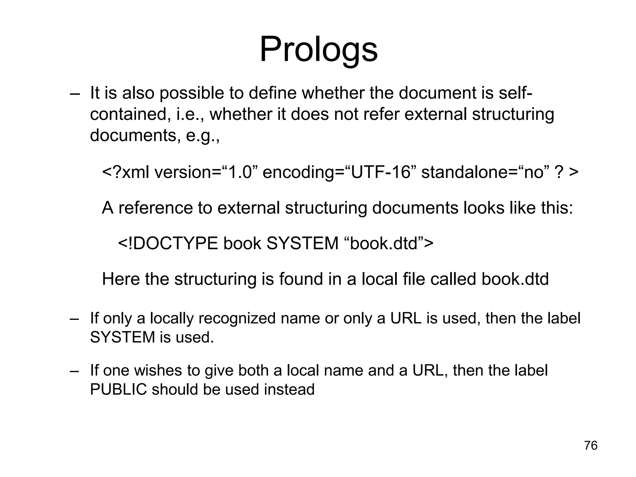 76
Prologs
– It is also possible to define whether the document is self-
contained, i.e., whether it does not refer external structuring
documents, e.g.,
<?xml version=“1.0” encoding=“UTF-16” standalone=“no” ? >
A reference to external structuring documents looks like this:
<!DOCTYPE book SYSTEM “book.dtd”>
Here the structuring is found in a local file called book.dtd
– If only a locally recognized name or only a URL is used, then the label
SYSTEM is used.
– If one wishes to give both a local name and a URL, then the label
PUBLIC should be used instead
 