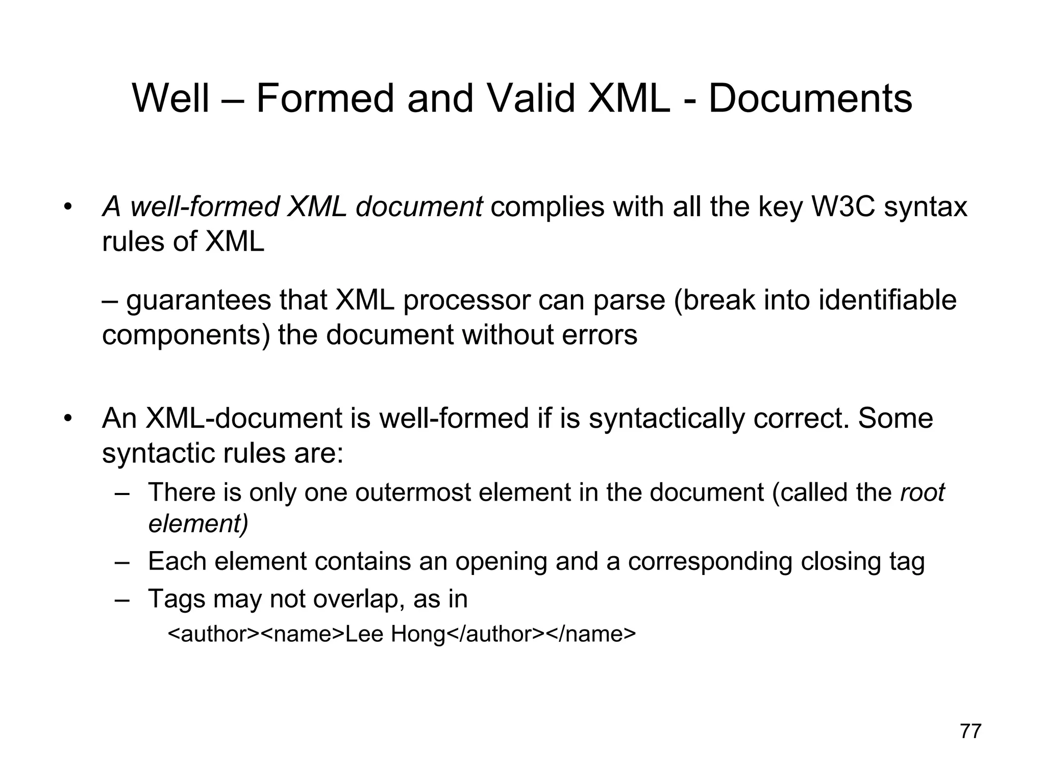 77
Well – Formed and Valid XML - Documents
• A well-formed XML document complies with all the key W3C syntax
rules of XML
– guarantees that XML processor can parse (break into identifiable
components) the document without errors
• An XML-document is well-formed if is syntactically correct. Some
syntactic rules are:
– There is only one outermost element in the document (called the root
element)
– Each element contains an opening and a corresponding closing tag
– Tags may not overlap, as in
<author><name>Lee Hong</author></name>
 