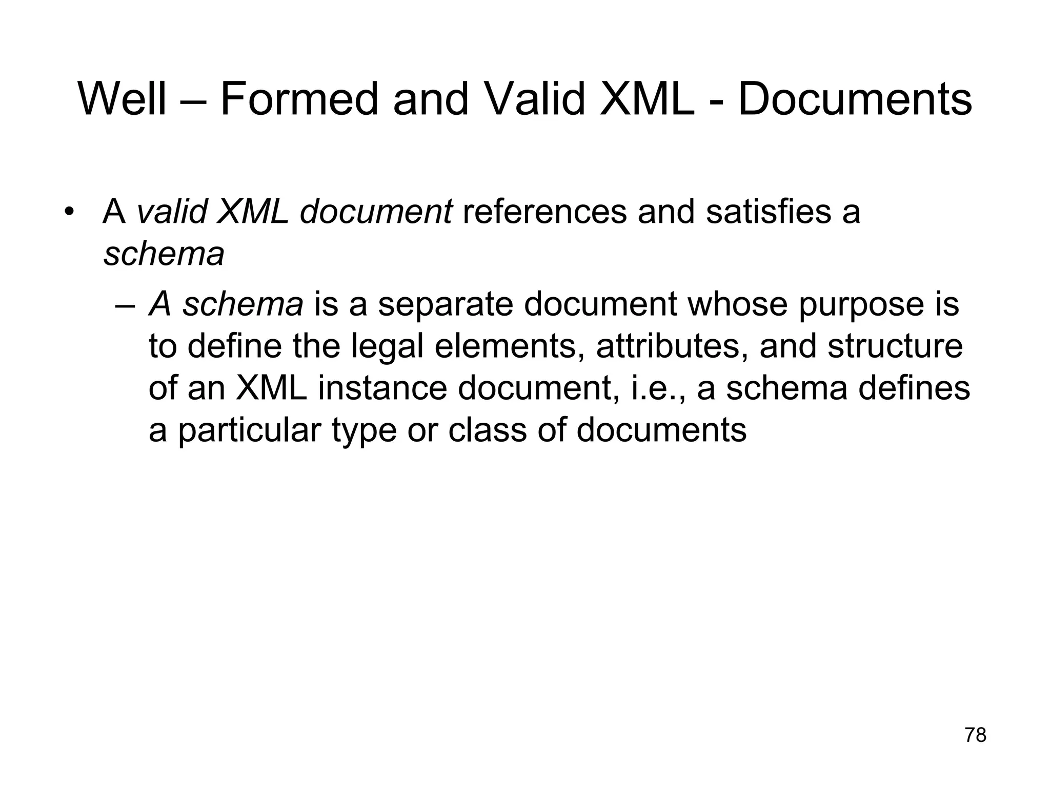 78
Well – Formed and Valid XML - Documents
• A valid XML document references and satisfies a
schema
– A schema is a separate document whose purpose is
to define the legal elements, attributes, and structure
of an XML instance document, i.e., a schema defines
a particular type or class of documents
 