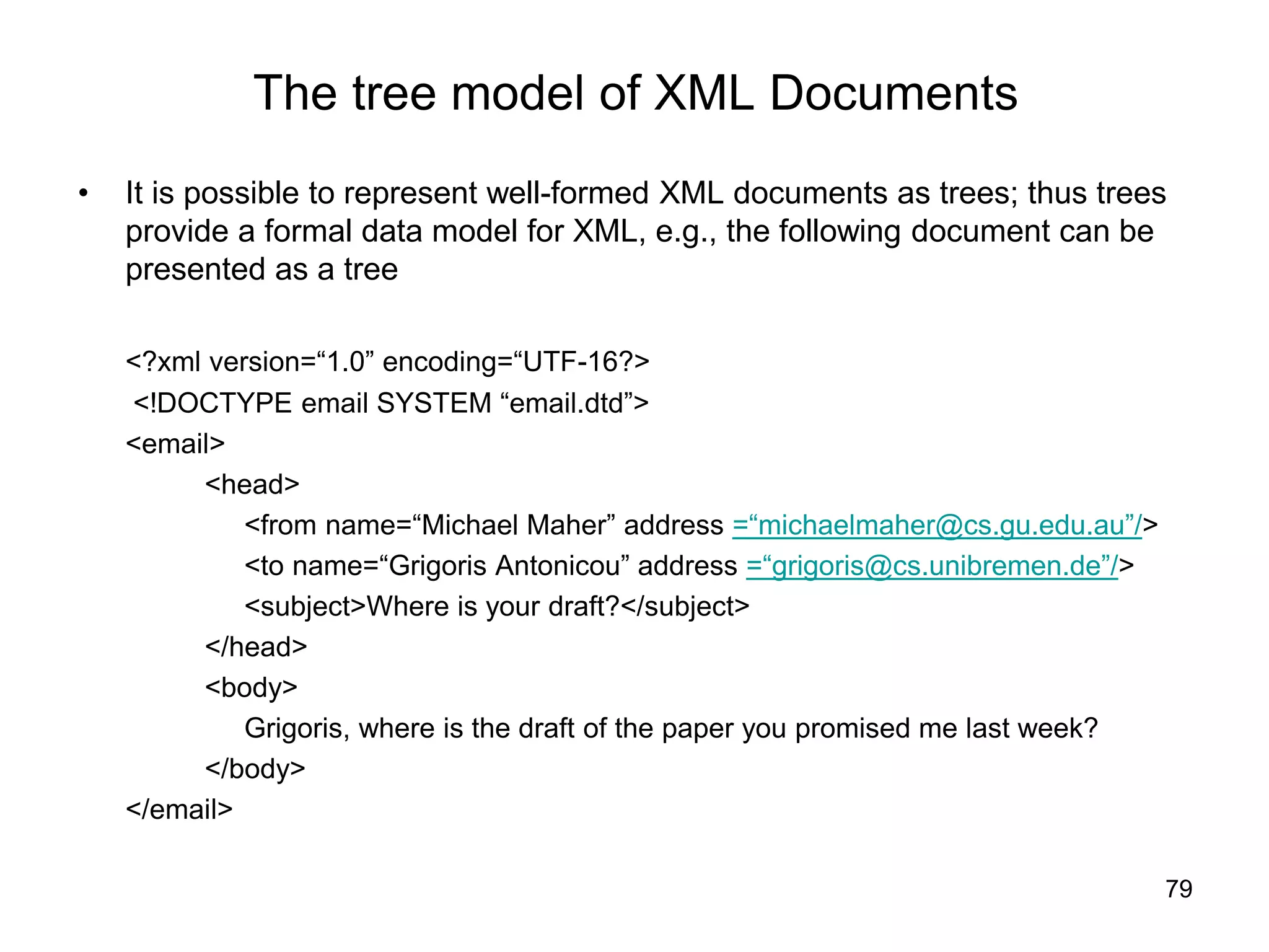 79
The tree model of XML Documents
• It is possible to represent well-formed XML documents as trees; thus trees
provide a formal data model for XML, e.g., the following document can be
presented as a tree
<?xml version=“1.0” encoding=“UTF-16?>
<!DOCTYPE email SYSTEM “email.dtd”>
<email>
<head>
<from name=“Michael Maher” address =“michaelmaher@cs.gu.edu.au”/>
<to name=“Grigoris Antonicou” address =“grigoris@cs.unibremen.de”/>
<subject>Where is your draft?</subject>
</head>
<body>
Grigoris, where is the draft of the paper you promised me last week?
</body>
</email>
 