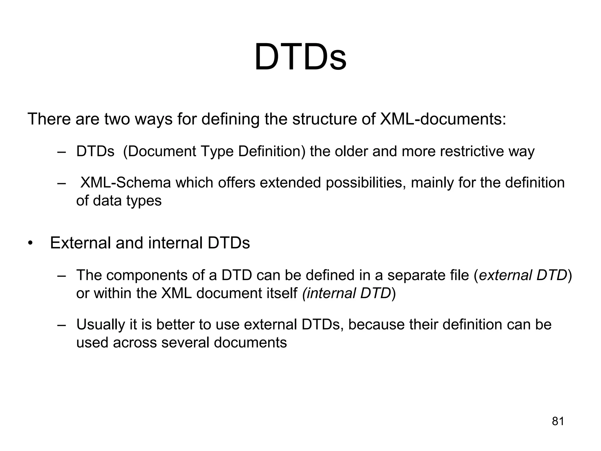 81
DTDs
There are two ways for defining the structure of XML-documents:
– DTDs (Document Type Definition) the older and more restrictive way
– XML-Schema which offers extended possibilities, mainly for the definition
of data types
• External and internal DTDs
– The components of a DTD can be defined in a separate file (external DTD)
or within the XML document itself (internal DTD)
– Usually it is better to use external DTDs, because their definition can be
used across several documents
 