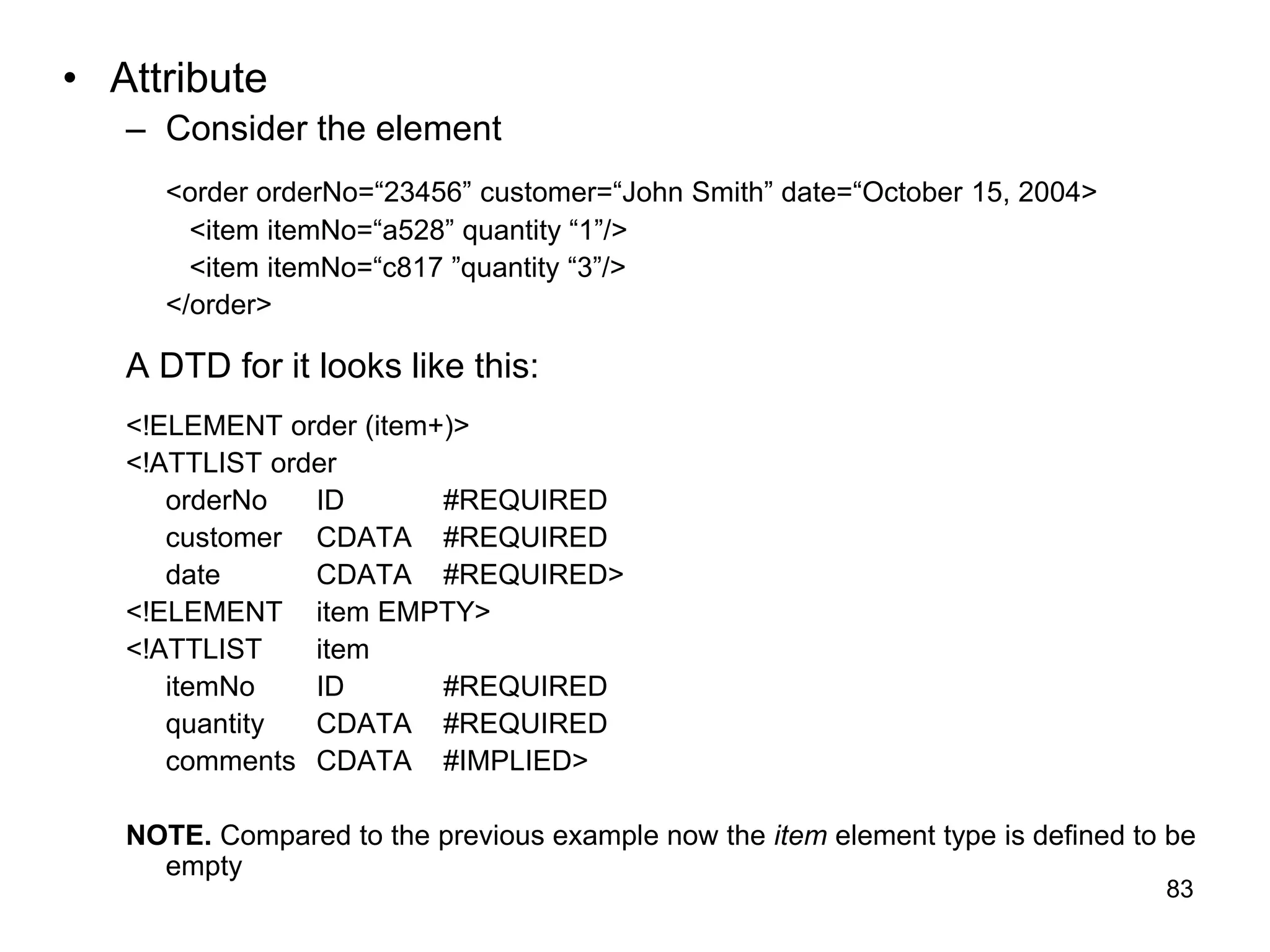 83
• Attribute
– Consider the element
<order orderNo=“23456” customer=“John Smith” date=“October 15, 2004>
<item itemNo=“a528” quantity “1”/>
<item itemNo=“c817 ”quantity “3”/>
</order>
A DTD for it looks like this:
<!ELEMENT order (item+)>
<!ATTLIST order
orderNo ID #REQUIRED
customer CDATA #REQUIRED
date CDATA #REQUIRED>
<!ELEMENT item EMPTY>
<!ATTLIST item
itemNo ID #REQUIRED
quantity CDATA #REQUIRED
comments CDATA #IMPLIED>
NOTE. Compared to the previous example now the item element type is defined to be
empty
 