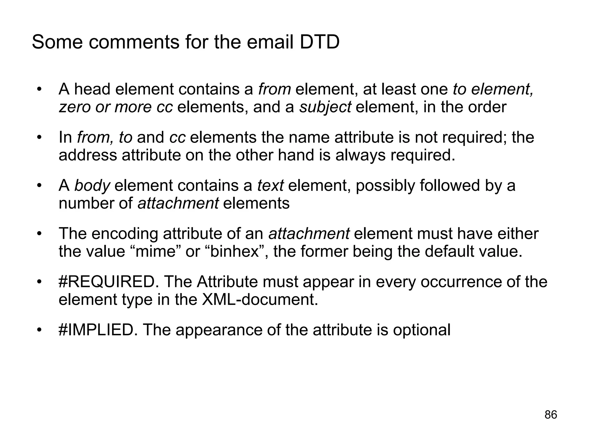 86
Some comments for the email DTD
• A head element contains a from element, at least one to element,
zero or more cc elements, and a subject element, in the order
• In from, to and cc elements the name attribute is not required; the
address attribute on the other hand is always required.
• A body element contains a text element, possibly followed by a
number of attachment elements
• The encoding attribute of an attachment element must have either
the value “mime” or “binhex”, the former being the default value.
• #REQUIRED. The Attribute must appear in every occurrence of the
element type in the XML-document.
• #IMPLIED. The appearance of the attribute is optional
 
