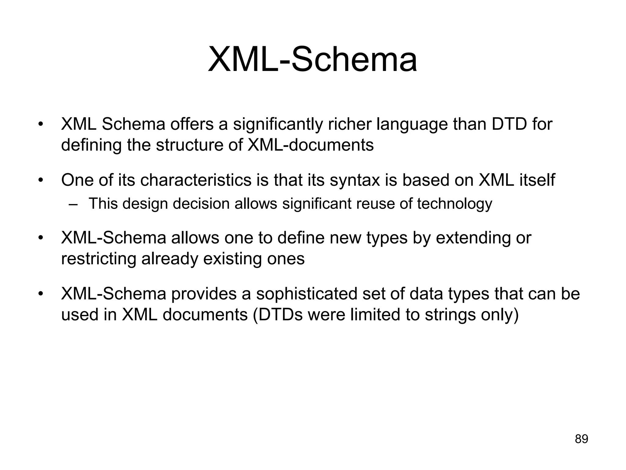 89
XML-Schema
• XML Schema offers a significantly richer language than DTD for
defining the structure of XML-documents
• One of its characteristics is that its syntax is based on XML itself
– This design decision allows significant reuse of technology
• XML-Schema allows one to define new types by extending or
restricting already existing ones
• XML-Schema provides a sophisticated set of data types that can be
used in XML documents (DTDs were limited to strings only)
 