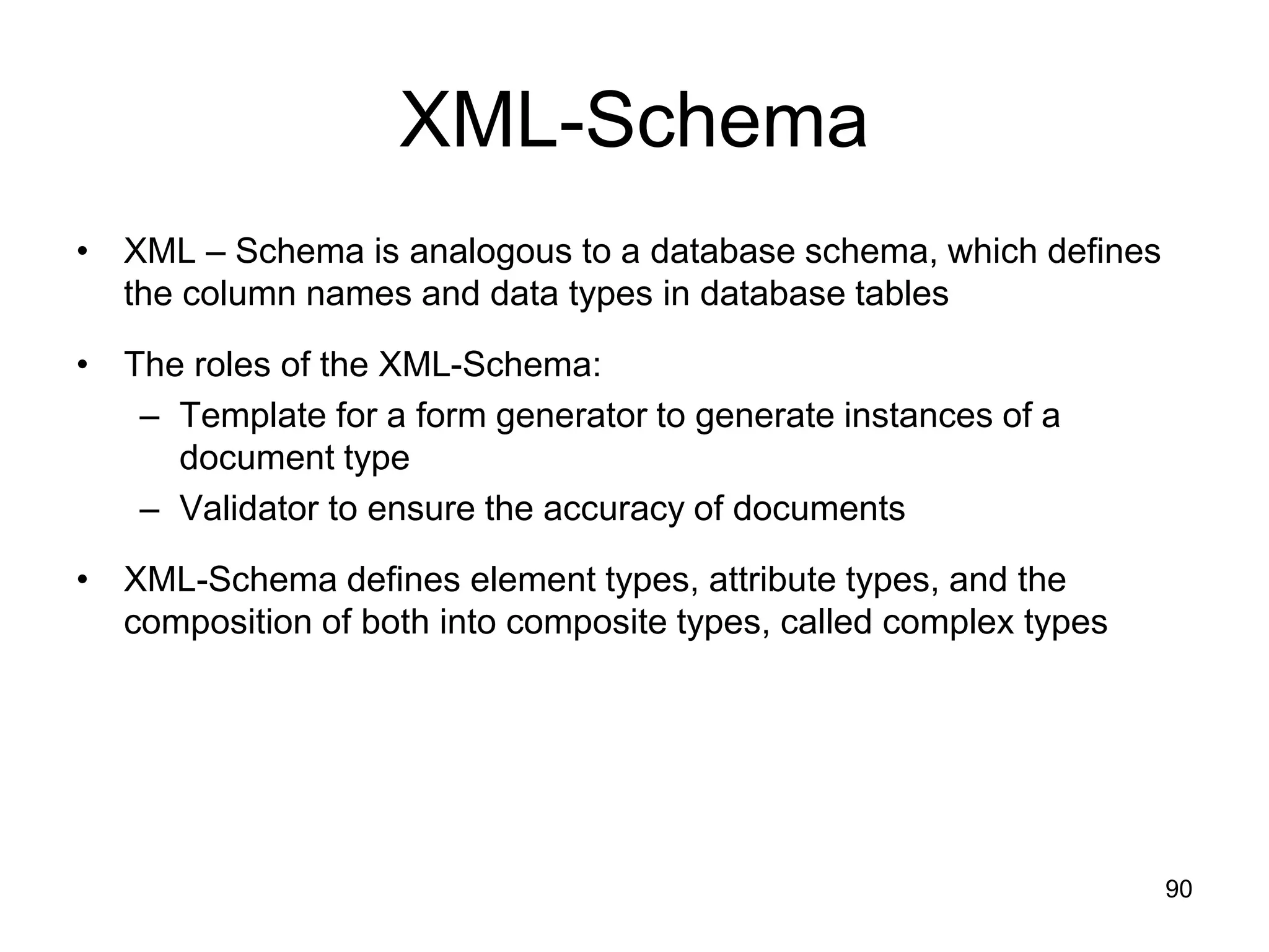 90
XML-Schema
• XML – Schema is analogous to a database schema, which defines
the column names and data types in database tables
• The roles of the XML-Schema:
– Template for a form generator to generate instances of a
document type
– Validator to ensure the accuracy of documents
• XML-Schema defines element types, attribute types, and the
composition of both into composite types, called complex types
 
