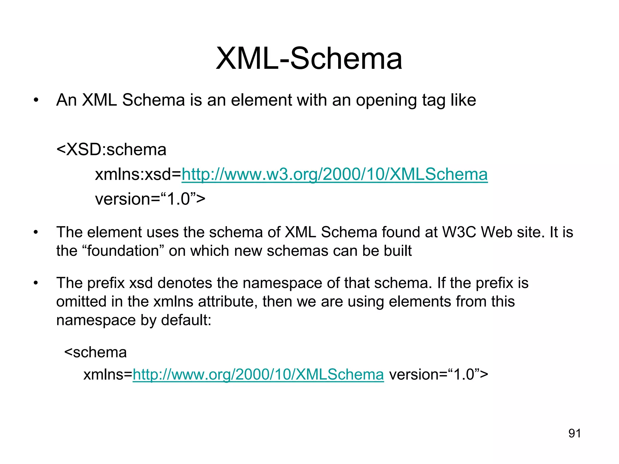 91
XML-Schema
• An XML Schema is an element with an opening tag like
<XSD:schema
xmlns:xsd=http://www.w3.org/2000/10/XMLSchema
version=“1.0”>
• The element uses the schema of XML Schema found at W3C Web site. It is
the “foundation” on which new schemas can be built
• The prefix xsd denotes the namespace of that schema. If the prefix is
omitted in the xmlns attribute, then we are using elements from this
namespace by default:
<schema
xmlns=http://www.org/2000/10/XMLSchema version=“1.0”>
 