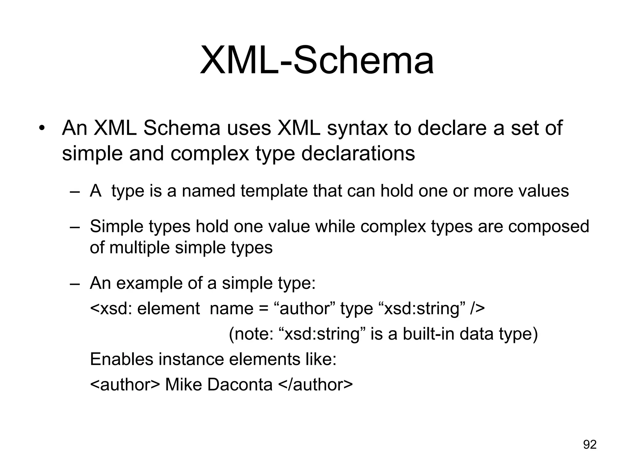 92
XML-Schema
• An XML Schema uses XML syntax to declare a set of
simple and complex type declarations
– A type is a named template that can hold one or more values
– Simple types hold one value while complex types are composed
of multiple simple types
– An example of a simple type:
<xsd: element name = “author” type “xsd:string” />
(note: “xsd:string” is a built-in data type)
Enables instance elements like:
<author> Mike Daconta </author>
 