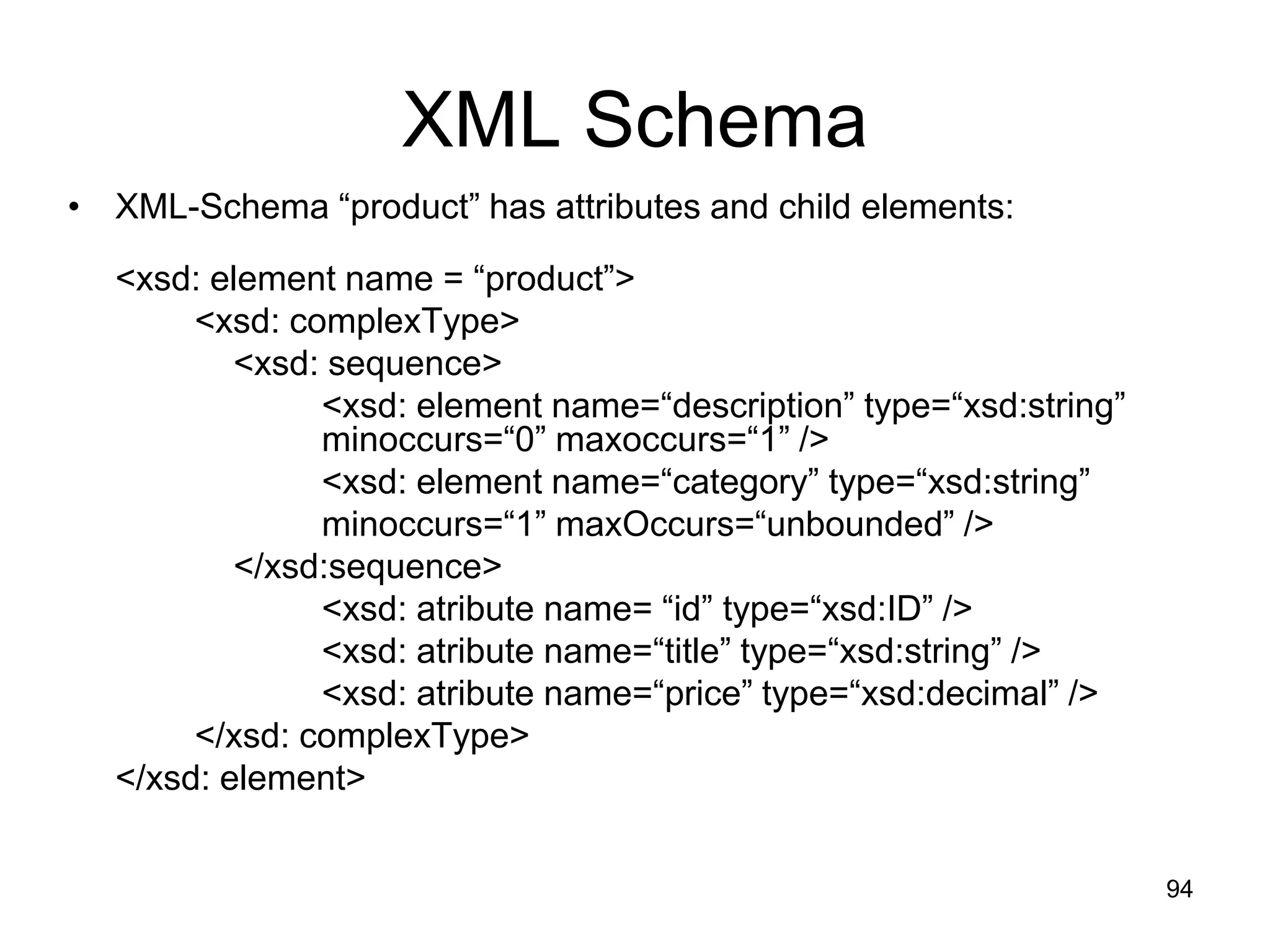 94
XML Schema
• XML-Schema “product” has attributes and child elements:
<xsd: element name = “product”>
<xsd: complexType>
<xsd: sequence>
<xsd: element name=“description” type=“xsd:string”
minoccurs=“0” maxoccurs=“1” />
<xsd: element name=“category” type=“xsd:string”
minoccurs=“1” maxOccurs=“unbounded” />
</xsd:sequence>
<xsd: atribute name= “id” type=“xsd:ID” />
<xsd: atribute name=“title” type=“xsd:string” />
<xsd: atribute name=“price” type=“xsd:decimal” />
</xsd: complexType>
</xsd: element>
 
