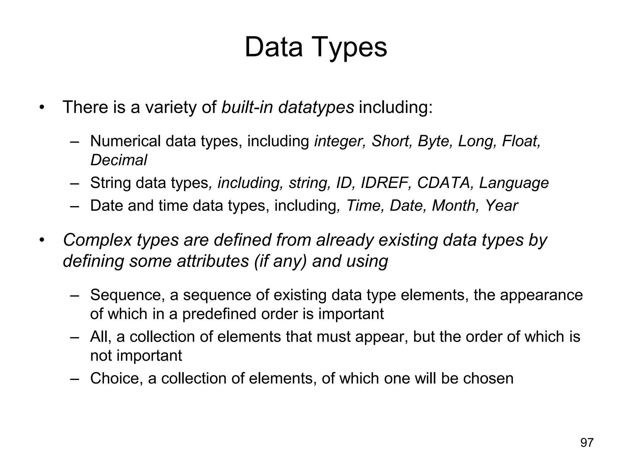 97
Data Types
• There is a variety of built-in datatypes including:
– Numerical data types, including integer, Short, Byte, Long, Float,
Decimal
– String data types, including, string, ID, IDREF, CDATA, Language
– Date and time data types, including, Time, Date, Month, Year
• Complex types are defined from already existing data types by
defining some attributes (if any) and using
– Sequence, a sequence of existing data type elements, the appearance
of which in a predefined order is important
– All, a collection of elements that must appear, but the order of which is
not important
– Choice, a collection of elements, of which one will be chosen
 
