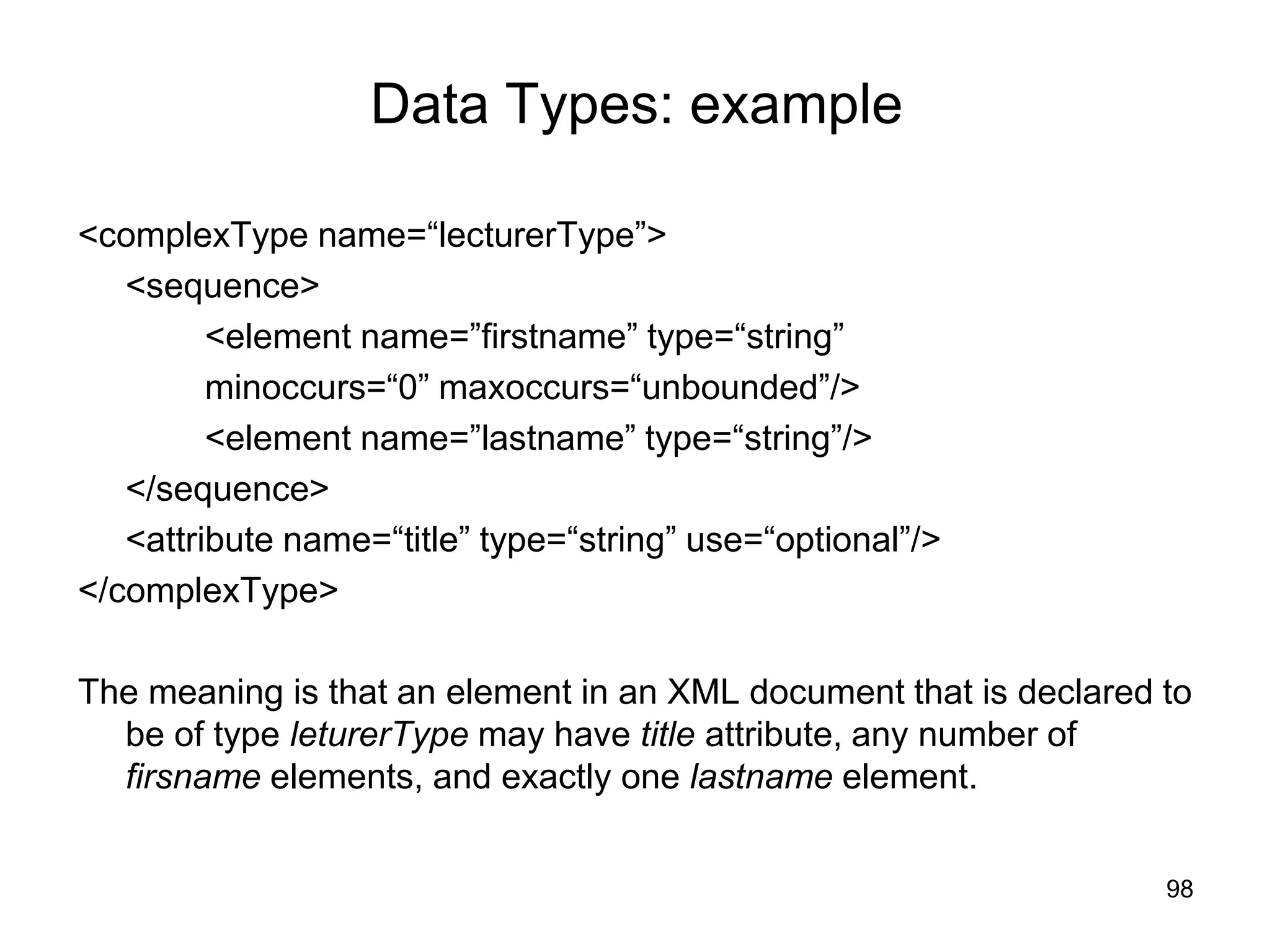 98
Data Types: example
<complexType name=“lecturerType”>
<sequence>
<element name=”firstname” type=“string”
minoccurs=“0” maxoccurs=“unbounded”/>
<element name=”lastname” type=“string”/>
</sequence>
<attribute name=“title” type=“string” use=“optional”/>
</complexType>
The meaning is that an element in an XML document that is declared to
be of type leturerType may have title attribute, any number of
firsname elements, and exactly one lastname element.
 