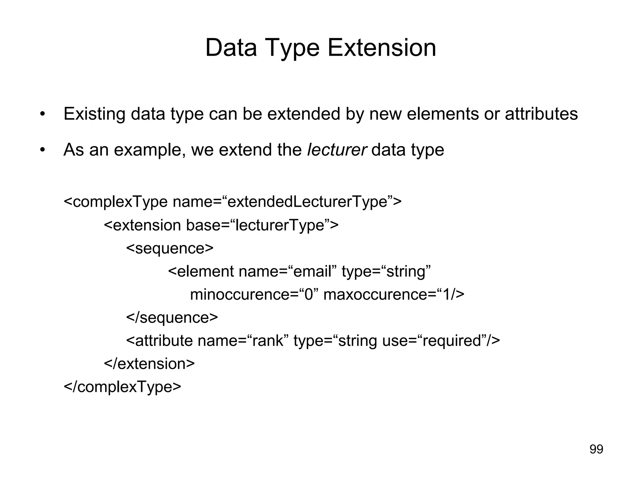 99
Data Type Extension
• Existing data type can be extended by new elements or attributes
• As an example, we extend the lecturer data type
<complexType name=“extendedLecturerType”>
<extension base=“lecturerType”>
<sequence>
<element name=“email” type=“string”
minoccurence=“0” maxoccurence=“1/>
</sequence>
<attribute name=“rank” type=“string use=“required”/>
</extension>
</complexType>
 