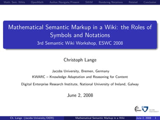 Math. Sem. Wikis    OpenMath      Author/Navigate/Present   SWiM       Rendering Notations    Related    Conclusion




   Mathematical Semantic Markup in a Wiki: the Roles of
                 Symbols and Notations
                        3rd Semantic Wiki Workshop, ESWC 2008


                                            Christoph Lange

                                    Jacobs University, Bremen, Germany
                     KWARC – Knowledge Adaptation and Reasoning for Content

             Digital Enterprise Research Institute, National University of Ireland, Galway


                                               June 2, 2008



    Ch. Lange (Jacobs University/DERI)               Mathematical Semantic Markup in a Wiki        June 2, 2008   1
 