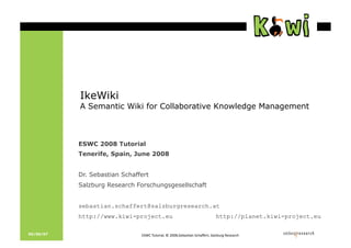 IkeWiki
           A Semantic Wiki for Collaborative Knowledge Management



           ESWC 2008 Tutorial
           Tenerife, Spain, June 2008


           Dr. Sebastian Schaffert
           Salzburg Research Forschungsgesellschaft


           sebastian.schaffert@salzburgresearch.at
           http://www.kiwi-project.eu                                      http://planet.kiwi-project.eu

05/09/07                       !quot;#$%&'()*+,-.%/%0112.quot;34,56,7%quot;89,:3*(.%quot;,-;4'*<%=353,*89%
                                                                                         %