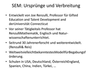 SEM: Ursprünge und VerbreitungEntwickelt von Joe Renzulli, Professor für Gifted Education and Talent Development and derUniversität Connecticut Vor seiner Tätigkeitals Professor hat RenzulliMathematik, Englisch und Natur-wissenschaftenunterrichtet. Seitrund 30 Jahrenerforscht und weiterentwickelt. (Renzulli & Reis)WeltweitvielleichtbekanntestesModellfürBegabungsförderung.Schulen in USA, Deutschland, ÖsterreichEngland, Spanien, China, Indien, Türkei, … 