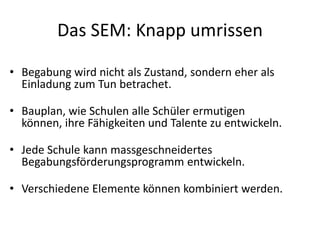 Das SEM: Knapp umrissenBegabung wird nicht als Zustand, sondern eher als Einladung zum Tun betrachet. Bauplan, wie Schulen alle Schüler ermutigen können, ihre Fähigkeiten und Talente zu entwickeln.Jede Schule kann massgeschneidertes Begabungsförderungsprogramm entwickeln. Verschiedene Elemente können kombiniert werden. 