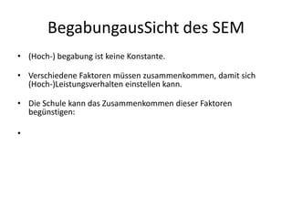 BegabungausSicht des SEM(Hoch-) begabung ist keine Konstante. Verschiedene Faktoren müssen zusammenkommen, damit sich (Hoch-)Leistungsverhalten einstellen kann. Die Schule kann das Zusammenkommen dieser Faktoren begünstigen: