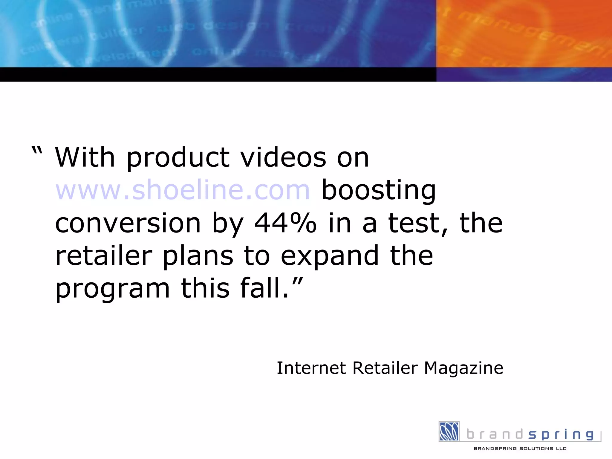“  With product videos on  www.shoeline.com  boosting conversion by 44% in a test, the retailer plans to expand the program this fall.” Internet Retailer Magazine 