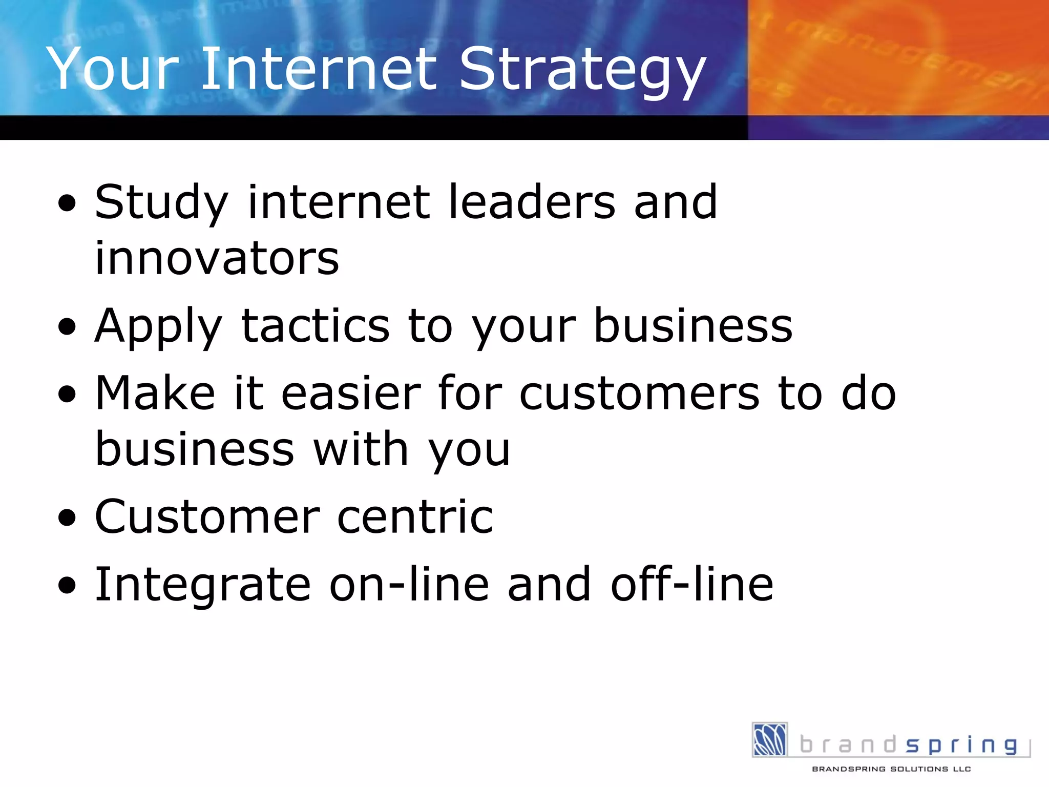 Your Internet Strategy Study internet leaders and innovators Apply tactics to your business Make it easier for customers to do business with you Customer centric Integrate on-line and off-line  